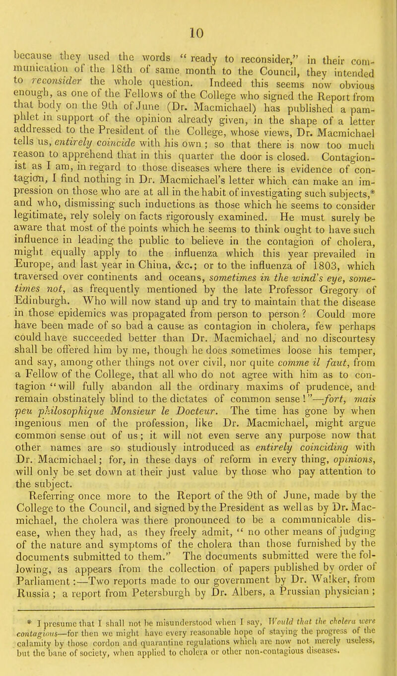because tliey used the words  ready to reconsider, in their coni- nuuucaUoii ol the 18th of same month to the Council, they intended to reconsider the whole question. Indeed this seems now obvious enough, as one of the Fellows of the College who signed the Report from tliat body on tlie 9th of June (Dr. Macmichael) has published a pam- phlet in support of the opinion already given, in the shape of a letter addressed to the President of the College, whose views, Dr. Macmichael tells us, entirely coincide with his own ; so that there is now too much reason to apprehend that in this quarter the door is closed. Contagion- ist as I am, in regard to those diseases where there is evidence of con- tagioTi, I find nothing in Dr. Macmichael's letter which can maiie an im- pression on those who are at all in the habit of investigating such subjects,* and who, dismissing such inductions as those which he seems to consider legitimate, rely solely on facts rigorously examined. He must surely be aware that most of the points which he seems to think ought to have such influence in leading the public to believe in the contagion of cholera, might equally apply to the influenza which this year prevailed in Europe, and last year in China, &c.; or to the influenza of 1803, which traversed over continents and oceans, sometimes in the wind's eye, some- times not, as frequently mentioned by the late Professor Gregory of Edinburgh. Who will now stand up and try to maintain that the disease in those epidemics was propagated from person to person ? Could more have been made of so bad a cause as contagion in cholera, few perhaps could have succeeded better than Dr. Macmichael, and no discourtesy shall be offered him by me, though he does sometimes loose his temper, and say, among other things not over civil, nor quite comme il faut, from a Fellow of the College, that all who do not agree with him as to con- tagion will fully abandon all the ordinary maxims of prudence, and remain obstinately blind to the dictates of common sense!—fort, mais peu philosopkique Monsieur le Docteur. The time has gone by when ingenious men of the profession, like Dr. Macmichael, might argue common sense out of us; it will not even serve any purpose now that other names are so studiously introduced as entirely coinciding with Dr. Macmichael; for, in these days of reform in every thing, opinions, will only be set down at their just value by those who pay attention to the subject. Referring once more to the Report of the 9th of June, made by the College to the Council, and signed by the President as well as by Dr. Mac- michael, the cholera was there pronounced to be a communicable dis- ease, when they had, as they freely admit,  no other means of judging of the nature and symptoms of the cholera than those furnished by the documents submitted to them. The documents submitted were the fol- lowing, as appears from the collection of papers published by order of Parliament:—Two reports made to our government by Dr. Walker, from Russia; a report from Petersburgh by Dr. Albers, a Prussian physician ; * I presume that I shall not be inisunderslood when I say, Would that the cholera uere contagions—for tlien we miglit have every reasonable hope of staying the progress of the calamity by those cordon and quarantine regulations which are now not merely useless, but the bane of society, wiien applied to cholera or other non-contagious diseases.