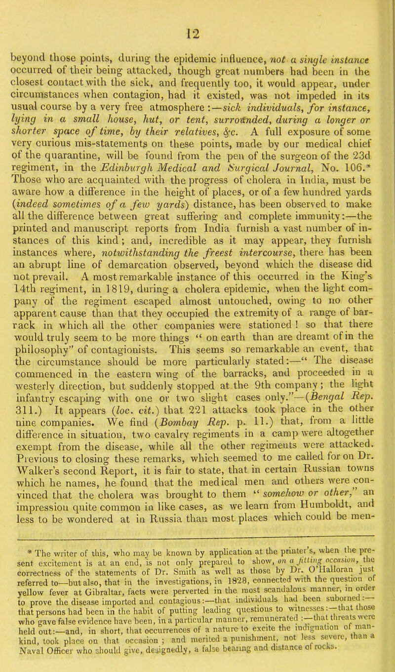 beyond those points, during the epidemic influence, not a single instance occurred of their being attacked, though great numbers had been in the closest contact with the sick, and frequently too, it would appear, under circumstances when contagion, had it existed, was not impeded in its usual course by a very free atmosphere :—sick individuals, for instance, lying in a small house, hut, or tent, surrodnded, during a longer or shorter space of time, by their relatives, Sfc. A full exposure of some very curious mis-statement? on these points, made by our medical chief of the quarantine, will be found from the pen of the surgeon of the 23d regiment, in the Edinburgh Medical and ISurgical Journal, No. lOe.* Those who are acquainted with the progress of cholera in India, must be aware how a difference in the height of places, or of a few hundred yards (indeed sometimes of a few yards) distance, has been observed to make all the difference between great suffering and complete immunity:—the printed and manuscript reports from India furnish a vast number of in- stances of this kind; and, incredible as it may appear, they furnish instances where, notwithstanding the freest intercourse, there has been an abrupt line of demarcation observed, beyond which the disease did not prevail. A most remarkable instance of this occurred in the King's 14th regiment, in 1819, during a cholera epidemic, when the light com- pany of the regiment escaped almost untouched, owing to no other apparent cause than that they occupied the extremity of a range of bar- rack in which all the other companies were stationed ! so that there would truly seem to be more things on earth than are dreamt of in the philosophy of contagionists. This seems so remarkable an event, that the circumstance should be more particularly stated:— The disease commenced in the eastern wing of the barracks, and proceeded in a westerly direction, but suddenly stopped at the 9th company; the light infantry escaping with one or two slight cases ox\\^.—{Bengal Rep. 311.) It appears (Zoc. cit.) that 221 attacks took place in the other nine companies. We find {Bombay Rep. p. 11.) that, from a little difference in situation, two cavalry regiments in a camp were altogether exempt from the disease, while all the other regiments were attacked. Previous to closing these remarks, which seemed to me called for on Dr. Walker's second Report, it is fair to state, that in certain Russian towns which he names, he found that the medical men and others were con- vinced that the cholera was brought to them somehotv or other, an impression quite common in like cases, as we learn from Humboldt, and less to be wondered at in Russia than most places which could be men- * The writer of ihis, who may be known by application at the printer s, when the pre- sent excitement is at an end, is not only prepared to show, on a JUUng occnuou, ihii correctness of the statements of Dr. Smith as well as those by Dr. O llalloraii just referredto—but also, that in the investigations, in 1828, connected with the quesUon of yellow fever at Gibraltar, facts were perverted in the most scandalous manner, m order to prove the disease imported and contagious:—that individuals had been suborned:— that persons had been in the habit of putting leading questions to witnesses :-that those who gave false evidence have been, in a particular manner, remunerated :—that threats were held out:—and, in short, that occurrences of a nature to excite the indignation of man- kind, took place on that occasion ; and meriled a punishment, not less severe, than a Naval Officer who should give, de:iignedly, a false bearing and distance ol rocks.