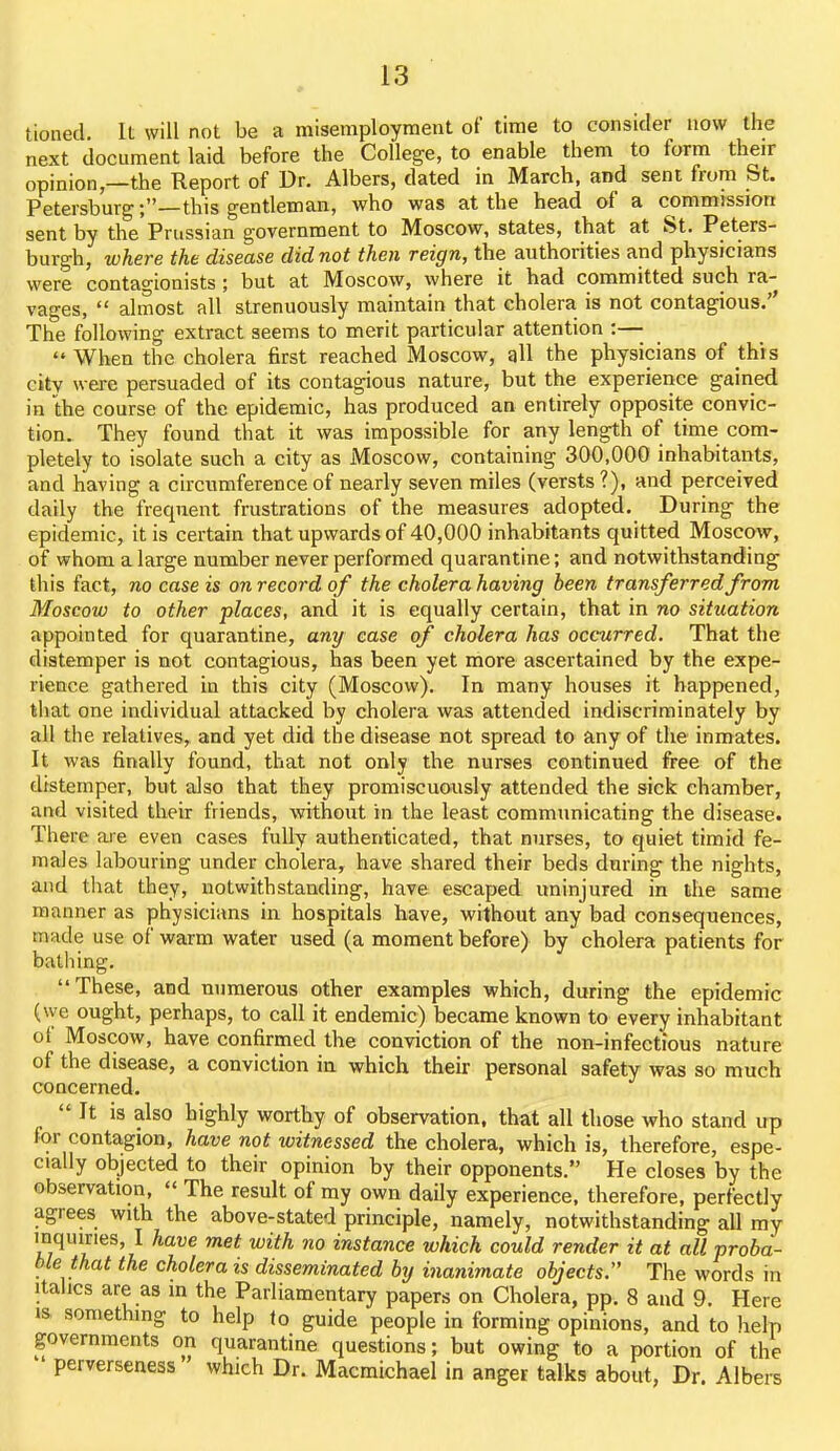 tioiied. It will not be a misemployment of time to consider now the next document laid before the College, to enable them to form their opinion,—the Report of Dr. Albers, dated in March, and sent from St. Petersburg;—this gentleman, who was at the head of a commission sent by the Prussian government to Moscow, states, that at St. Peters- burgh, where the disease did not then reign, the authorities and physicians were contagionists ; but at Moscow, where it had committed such ra- vages,  almost all strenuously maintain that cholera is not contagious. The following extract seems to merit particular attention :—  When the cholera first reached Moscow, all the physicians of this city were persuaded of its contagious nature, but the experience gained in the course of the epidemic, has produced an entirely opposite convic- tion. They found that it was impossible for any length of time com- pletely to isolate such a city as Moscow, containing 300,000 inhabitants, and having a circumference of nearly seven miles (versts?), and perceived daily the frequent frustrations of the measures adopted. During the epidemic, it is certain that upwards of 40,000 inhabitants quitted Moscow, of whom a large number never performed quarantine; and notwithstanding this fact, no case is on record of the cholera having been transferred from Moscow to other places, and it is equally certain, that in no situation appointed for quarantine, any ease of cholera has occurred. That the distemper is not contagious, has been yet more ascertained by the expe- rience gathered in this city (Moscow). In many houses it happened, that one individual attacked by cholera was attended indiscriminately by all the relatives, and yet did the disease not spread to any of the inmates. It was finally found, that not only the nurses continued free of the distemper, but also that they promiscuously attended the sick chamber, and visited their friends, without in the least communicating the disease. There are even cases fully authenticated, that nurses, to quiet timid fe- males labouring under cholera, have shared their beds during the nights, and that they, notwithstanding, have escaped uninjured in the same manner as physicians in hospitals have, without any bad consequences, made use of warm water used (a moment before) by cholera patients for bathing. These, and numerous other examples which, during the epidemic (we ought, perhaps, to call it endemic) became known to every inhabitant of Moscow, have confirmed the conviction of the non-infectious nature of the disease, a conviction in which their personal safety was so much concerned.  It is also highly worthy of observation, that all those who stand up for contagion, have not witnessed the cholera, which is, therefore, espe- cially objected to their opinion by their opponents. He closes by the observation,  The result of my own daily experience, therefore, perfectly agrees with the above-stated principle, namely, notwithstanding all my mqmries, I have met with no instance which could render it at all proba- ble that the cholera is disseminated by inanimate objects. The words in Italics are as in the Parliamentary papers on Cholera, pp. 8 and 9. Here is something to help lo guide people in forming opinions, and to help governments on quarantine questions; but owing to a portion of the  perverseaess which Dr. Macmichael in anger talks about, Dr. Albei-s