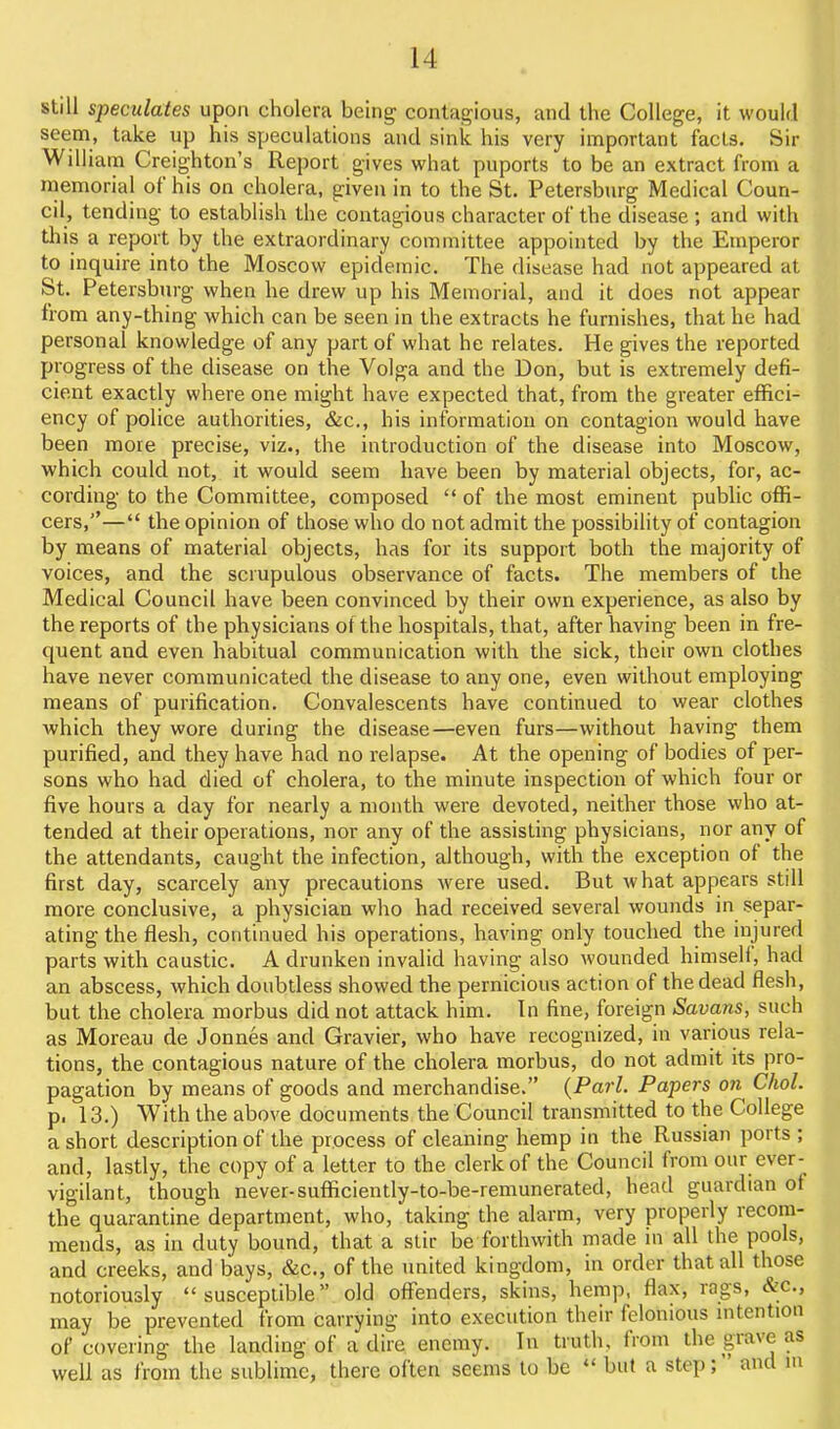 still speculates upon cholera being contagious, and the College, it would seem, take up his speculations and sink his very important facts. Sir William Creighton's Report gives what puports to be an extract from a memorial of his on cholera, given in to the St. Petersburg Medical Coun- cil, tending to establish the contagious character of the disease ; and with this a report by the extraordinary committee appointed by the Emperor to inquire into the Moscow epidemic. The disease had not appeared at St. Petersburg when he drew up his Memorial, and it does not appear from any-thing which can be seen in the extracts he furnishes, that he had personal knowledge of any part of what he relates. He gives the reported progress of the disease on the Volga and the Don, but is extremely defi- cient exactly where one might have expected that, from the greater effici- ency of police authorities, &c., his information on contagion would have been more precise, viz., the introduction of the disease into Moscow, which could not, it would seem have been by material objects, for, ac- cording to the Committee, composed  of the most eminent public oflfi- cers,''— the opinion of those who do not admit the possibility of contagion by means of material objects, has for its support both the majority of voices, and the scrupulous observance of facts. The members of the Medical Council have been convinced by their own experience, as also by the reports of the physicians of the hospitals, that, after having been in fre- quent and even habitual communication with the sick, their own clothes have never communicated the disease to any one, even without employing means of purification. Convalescents have continued to wear clothes ■which they wore during the disease—even furs—without having them purified, and they have had no relapse. At the opening of bodies of per- sons who had died of cholera, to the minute inspection of which four or five hours a day for nearly a month were devoted, neither those who at- tended at their operations, nor any of the assisting physicians, nor any of the attendants, caught the infection, although, with the exception of the first day, scarcely any precautions were used. But what appears still more conclusive, a physician who had received several wounds in separ- ating the flesh, continued his operations, having only touched the injured parts with caustic. A drunken invalid having also wounded himseh, had an abscess, which doubtless showed the pernicious action of the dead flesh, but the cholera morbus did not attack him. In fine, foreign Savans, such as Moreau de Jonnes and Gravier, who have recognized, in various rela- tions, the contagious nature of the cholera morbus, do not admit its pro- pagation by means of goods and merchandise. {Pari. Papers on Choi. p. 13.) With the above documents the Council transmitted to the College a short description of the process of cleaning hemp in the Russian ports; and, lastly, the copy of a letter to the clerk of the Council from our ever- vigilant, though never-sufficiently-to-be-remunerated, head guardian of the quarantine department, who, taking the alarm, very properly recom- mends, as in duty bound, that a stir be forthwith made in all the pools, and creeks, and bays, &c., of the united kingdom, in order that all those notoriously susceptible old oflTenders, skins, hemp, flax, rags, &c., may be prevented from carrying into execution their felonious mtention of covering the landing of a dire enemy. In truth, from the grave as well as from the sublime, there often seems to be  but a step; and ni