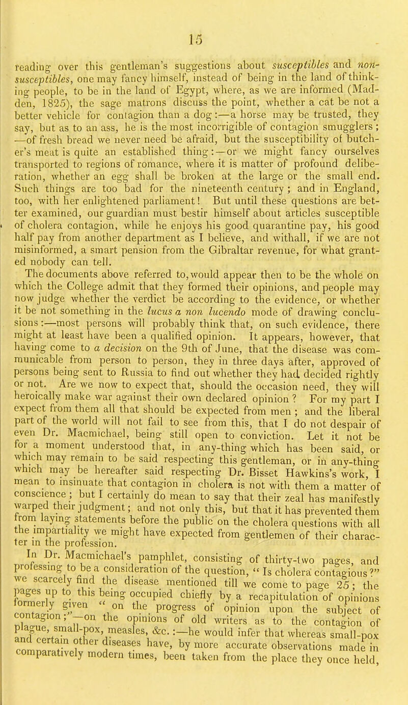 reading over this gentleman's suggestions about susceptibles and non- susceptibles, one may fancy himself, instead of being in the land of think- ing people, to be in the land of Egypt, where, as we are informed (Mad- den, 1825), the sage matrons discuss the point, whether a cat be not a better vehicle for contagion than a dog:—a horse may be trusted, they say, but as to an ass, he is the most incorrigible of contagion smugglers ; —of fresh bread we never need be afraid, but the susceptibility of butch- er's meat is quite an established thing:—or we might fancy ourselves transported to regions of romance, where it is matter of profound delibe- ration, whether an egg shall be broken at the large or the small end. Such things are too bad for the nineteenth century ; and in England, too, with her enlightened parliament! But until these questions are bet- ter examined, our guardian must bestir himself about articles susceptible of cholera contagion, while he enjoys his good quarantine pay, his good half pay from another department as I believe, and withall, if we are not misinformed, a smart pension from the Gibraltar revenue, for what grant- ed nobody can tell. The documents above referred to, would appear then to be the whole on which the College admit that they formed their opinions, and people may now judge whether the verdict be according to the evidence, or whether it be not something in the lucus a non lucendo mode of drawing conclu- sions :—most persons will probably think that, on such evidence, there might at least have been a qualified opinion. It appears, however, that having come to a decision on the 9th of June, that the disease was com- municable from person to person, they in three days after, approved of persons being sent to Russia to find out whether they had decided rightly or not. Are we now to expect that, should the occasion need, they will heroically make war against their own declared opinion ? For my part I expect from them all that should be expected from men ; and the liberal part of the world will not fail to see from this, that I do not despair of even Dr. Macmichael, being still open to conviction. Let it not be for a moment understood that, in any-thing which has been said, or which may remain to be said respecting this gentleman, or in any-thing which may be hereafter said respecting Dr. Bisset Hawkins's work, I mean to msinuate that contagion in cholera is not with them a matter of conscience ; but I certainly do mean to say that their zeal has manifestly warped their judgment; and not only this, but that it has prevented them trom laying statements before the public on the cholera questions with all the impartiality we might have expected from gentlemen of their charac- ter in the profession. In Dr. Macmichael's pamphlet, consisting of thirty-two pages, and professing to be a consideration of the question,  Is cholera contagious? we scarcely find the disease mentioned till we come to page 25 • the E.l'P a'''' °?'P''-^ '^^'fly ^ recapitulation of opinions ccZl^ P™^''' °f «Pi'o° '^Pon the subject of contagion; -on the opinions of old writers as to the contagion of an¥r^;tr ;f'''''i'''''''', tl^^t whereas small-pox clnS ? 1'''' ^^^'^ ^y™*^^^ accurate observations made in comparatively modern times, been taken from the place they once held