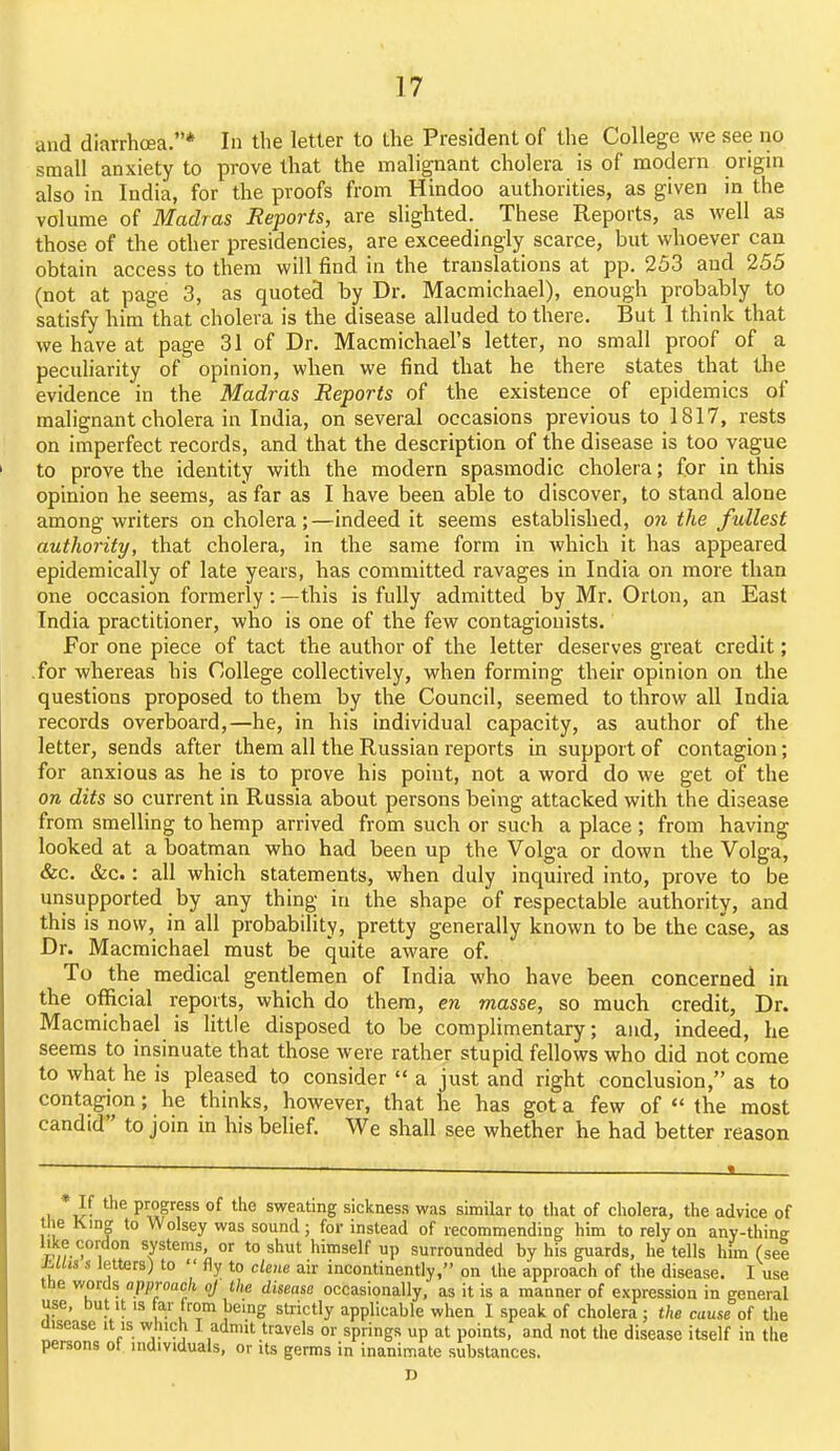and diarrhcea.* In the letter to the President of the College we see no small anxiety to prove that the malignant cholera is of modern origin also in India, for the proofs from Hindoo authorities, as given in the volume of Madras Reports, are slighted. These Reports, as well as those of the other presidencies, are exceedingly scarce, but whoever can obtain access to them will find in the translations at pp. 253 and 255 (not at page 3, as quoted by Dr. Macmichael), enough probably to satisfy him that cholera is the disease alluded to there. But I think that we have at page 31 of Dr. Macmichael's letter, no small proof of a peculiarity of opinion, when we find that he there states that the evidence in the Madras Reports of the existence of epidemics of malignant cholera in India, on several occasions previous to 1817, rests on imperfect records, and that the description of the disease is too vague to prove the identity with the modern spasmodic cholera; for in this opinion he seems, as far as I have been able to discover, to stand alone among writers on cholera ;—indeed it seems established, 07i the fullest authority, that cholera, in the same form in which it has appeared epidemically of late years, has committed ravages in India on more than one occasion formerly: —this is fully admitted by Mr. Orton, an East India practitioner, who is one of the few contagionists. For one piece of tact the author of the letter deserves great credit; .for whereas his DoUege collectively, when forming their opinion on the questions proposed to them by the Council, seemed to throw all India records overboard,—he, in his individual capacity, as author of the letter, sends after them all the Russian reports in support of contagion; for anxious as he is to prove his point, not a word do we get of the on dits so current in Russia about persons being attacked with the disease from smelling to hemp arrived from such or such a place ; from having looked at a boatman who had been up the Volga or down the Volga, &c. &c.: all which statements, when duly inquired into, prove to be unsupported by any thing in the shape of respectable authority, and this is now, in all probability, pretty generally known to be the case, as Dr. Macmichael must be quite aware of. To the medical gentlemen of India who have been concerned in the official reports, which do them, en masse, so much credit. Dr. Macmichael is little disposed to be complimentary; and, indeed, he seems to insinuate that those were rather stupid fellows who did not come to what he is pleased to consider  a just and right conclusion, as to contagion; he thinks, however, that he has got a few of  the most candid to join in his belief. We shall see whether he had better reason If the progress of the sweating sickness was similar to that of cholera, the advice of the King to Wolsey was sound ; for instead of recommending him to rely on anv-thine like cordon systems, or to shut himself up surrounded by his guards, he tells him (sel Mlis s letters) to  fly to dene air incontinently, on the approach of the disease. I use the words approach oj the disease occasionally, as it is a manner of expression in general use, but It IS far from being strictly applicable when 1 speak of cholera ; the cause of the disease it is which I admit travels or springs up at points, and not the disease itself in the persons of individuals, or its germs in inanimate substances. D
