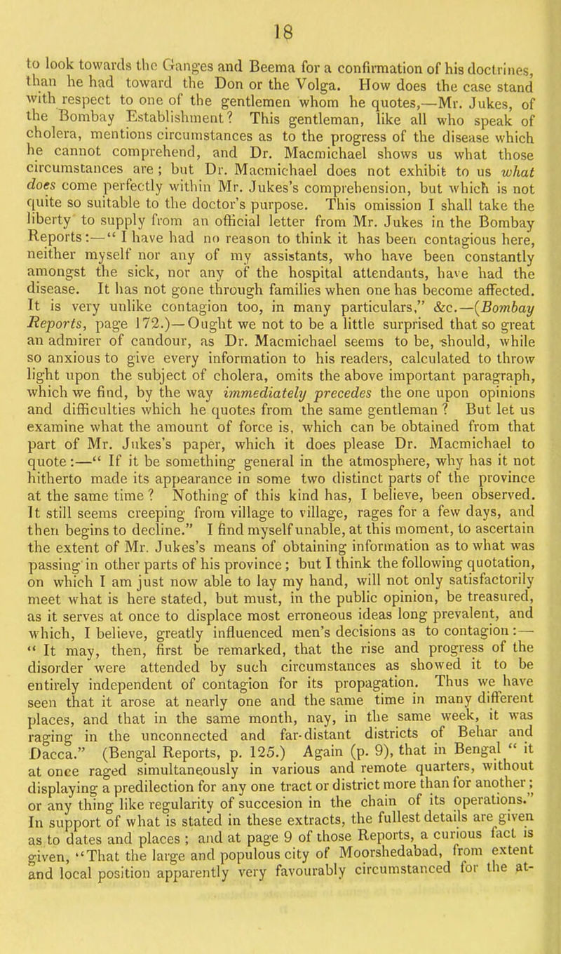 1^ to look towards the Ganges and Beema for a confirmation of his doctrines, than he had toward the Don or the Volga. How does the case stand Avith respect to one of the gentlemen whom he quotes,—Mr. Jukes, of the Bombay Establishment? This gentleman, like all who speak of cholera, mentions circumstances as to the progress of the disease which he cannot comprehend, and Dr. Macmichael shows us what those circumstances are ; but Dr. Macmichael does not exhibit to us what does come perfectly within Mr. Jukes's comprehension, but which is not quite so suitable to the doctor's purpose. This omission I shall take the liberty' to supply from an ofHcial letter from Mr. Jukes in the Bombay Reports:— I have had no reason to think it has been contagious here, neither myself nor any of ray assistants, who have been constantly amongst the sick, nor any of the hospital attendants, have had the disease. It has not gone through families when one has become affected. It is very unlike contagion too, in many particulars, &ic.—{Bombay Reports, page 172.)—Ought we not to be a little surprised that so great an admirer of candour, as Dr. Macmichael seems to be, should, while so anxious to give every information to his readers, calculated to throw light upon the subject of cholera, omits the above important paragraph, which we find, by the way immediately precedes the one upon opinions and difficulties which he quotes from the same gentleman ? But let us examine what the amount of force is, which can be obtained from that part of Mr. Jukes's paper, which it does please Dr. Macmichael to quote:— If it be something general in the atmosphere, why has it not hitherto made its appearance in some two distinct parts of the province at the same time ? Nothing of this kind has, I believe, been observed. It still seems creeping from village to village, rages for a few days, and then begins to decline. I find myself unable, at this moment, to ascertain the extent of Mr. Jukes's means of obtaining information as to what was passing in other parts of his province; but I think the following quotation, on which I am just now able to lay my hand, will not only satisfactorily meet what is here stated, but mus't, in the public opinion, be treasured, as it serves at once to displace most erroneous ideas long prevalent, and which, I believe, greatly influenced men's decisions as to contagion:—  It may, then, first be remarked, that the rise and progress of the disorder were attended by such circumstances as showed it to be entirely independent of contagion for its propagation. Thus we have seen that it arose at nearly one and the same time in many different places, and that in the same month, nay, in the same week, it was raging in the unconnected and far-distant districts of Behar and Dacca. (Bengal Reports, p. 125.) Again (p. 9), that in Bengal  it at once raged simultaneously in various and remote quarters, without displaying a predilection for any one tract or district more than for another; or any thing like regularity of succesion in the chain of its operations. In support of what is stated in these extracts, the fullest details are given as to dates and places ; and at page 9 of those Reports, a cunous fact is given, That the large and populous city of Moorshedabad, from extent and local position apparently very favourably circumstanced for the at-