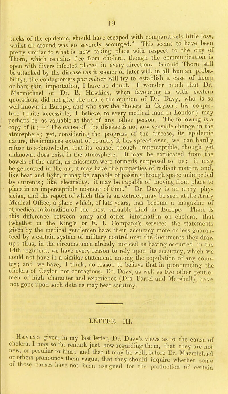 tacks of the epidemic, should have escaped Avith comparatively little loss, whilst all around was so severely scourged. This seems to have been pretty similar to what is now taking place with respect to the city of Thorn, which remains free from cholera, though the communication is open with divers infected places in every direction. Should Thorn still be attacked by the disease (as it sooner or later will, in all human proba- bility), the contagionists par metier will try to establish a case of hemp or hare-skin importation, I have no doubt. I wonder much that Dr. Macmichael or Dr. B. Hawkins, when favouring us with eastern quotations, did not give the public the opinion of Dr. Davy, who is so well known in Europe, and who saw the cholera in Ceylon ; his conjec- ture (quite accessible, I believe, to every medical man in London) may perhaps be as valuable as that of any other person. The following is a copy of it:— The cause of the disease is not any sensible change in the atmosphere; yet, considering the progress of the disease, its epidemic nature, the immense extent of country it has spread over, we can hardly refuse to acknowledge that its cause, though imperceptible, though yet unknown, does exist in the atmosphere. It may be extricated from,the bowels of the earth, as miasmata were formerly supposed to be ; it may be generated in the air, it may have the properties of radiant matter, and, like heat and light, it may be capable of passing through space unimpeded ■by currents ; like electricity, it may be capable of moving from place to place in an imperceptible moment of time. Dr. Davy is an army phy- sician, and the report of which this is an extract, may be seen at the Array Medical Office, a place which, of late years, has become a magazine of of medical information of the most valuable kind in Europe. There is this difference between army and other information on cholera, that (whether in the King's or E. I. Company's service) the statements given by the medical gentlemen have their accuracy more or less guaran- teed by a certain system of military control over the documents they draw up: thus, in the circumstance already noticed as having occurred in the 14th regiment, we have every reason to rely upon its accuracy, which we could not have in a similar statement among the population of any coun- try ; and we have, I think, no reason to believe that in pronouncing the cholera of Ceylon not contagious, Dr. Davy, as well as two other gentle- men of high character and experience (Drs. Farrel and Marshall), have not gone upon stich data as may bear scrutiny. LETTER in. Having given, in my last letter. Dr. Davy's views as to the cause of cholera. I may so far remark just now regarding them, that they are not new, or peculiar to him; and that it may be well, before Dr. Macmichael or others pronounce them vague, that they should inquire whether some ot those causes have not been assigned for the production of certain