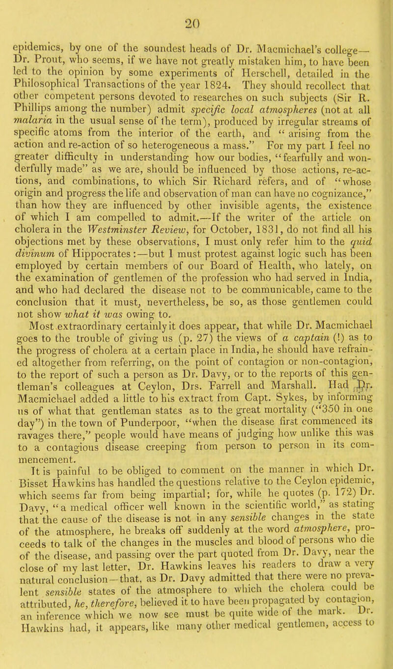 epidemics, by one of the soundest heads of Dr. Macmichael's college— Dr. Proiit, who seems, if we have not greatly mistaken him, to have been led to the opinion by some experiments of Herschell, detailed in the Philosophical Transactions of the year 1824. They should recollect that other competent persons devoted to researches on such subjects (Sir R. Phillips among the number) admit specific local atmospheres (not at all malaria in the usual sense of Ihe term), produced by irregular streams of specific atoms from the interior of the earth, and  arising from the action and re-action of so heterogeneous a mass. For my part I feel no greater difficulty in understanding how our bodies, fearfully and won- derfully made as we are, should be influenced by those actions, re-ac- tions, and combinations, to which Sir Richard refers, and of whose origin and progress the life and observation of man can have no cognizance, than how they are influenced by other invisible agents, the existence of which I am compelled to admit.—If the writer of the article on cholera in the Westminster Review, for October, 1831, do not find all his objections met by these observations, I must only refer him to the quid clivinum of Hippocrates :—but 1 must protest against logic such has been employed by certain members of our Board of Health, who lately, on the examination of gentlemen of the profession who had served in India, and who had declared the disease not to be communicable, came to the conclusion that it must, nevertheless, be so, as those gentlemen could not show what it was owing to. Most extraordinary certainly it does appear, that while Dr. Macmichael goes to the trouble of giving us (p. 27) the views of a captain (!) as to the progress of cholera at a certain place in India, he should have refrain- ed altogether from referring, on the point of contagion or non-contagion, to the report of such a person as Dr. Davy, or to the reports of this gen- tleman's colleagues at Ceylon, Drs. Farrell and Marshall. Had ,J}y. Macmichael added a little to his extract from Capt. Sykes, by informing us of what that gentleman states as to the great mortality (350 in one day) in the town of Punderpoor, when the disease first conimenced its ravages there, people would have means of judging how unlike this was to a contagious disease creeping from person to person in its com- mencement. It is painful to be obliged to comment on the manner in which Dr. Bisset Hawkins has handled the questions relative to the Ceylon epidemic, which seems far from being impartial; for, while he quotes (p. 172) Dr. Davy,  a medical officer well known in the scientific world, as statmg that the cause of the disease is not in any sensible changes in the state of the atmosphere, he breaks off suddenly at the word atmosphere, pro- ceeds to talk of the changes in the muscles and blood of persons who die of the disease, and passing over the part quoted from Dr. Davy, near the close of my last letter, Dr. Hawkins leaves his readers to draw a very natural conclusion-that, as Dr. Davy admitted that there were no preva- lent sensible states of the atmosphere to which the cholera could be attributed, he, therefore, believed it to have been propagated by contagion, an inference which we now see must be quite wide ot the mark. Dr. Hawkins had, it appears, like many other medical gentlemen, access to