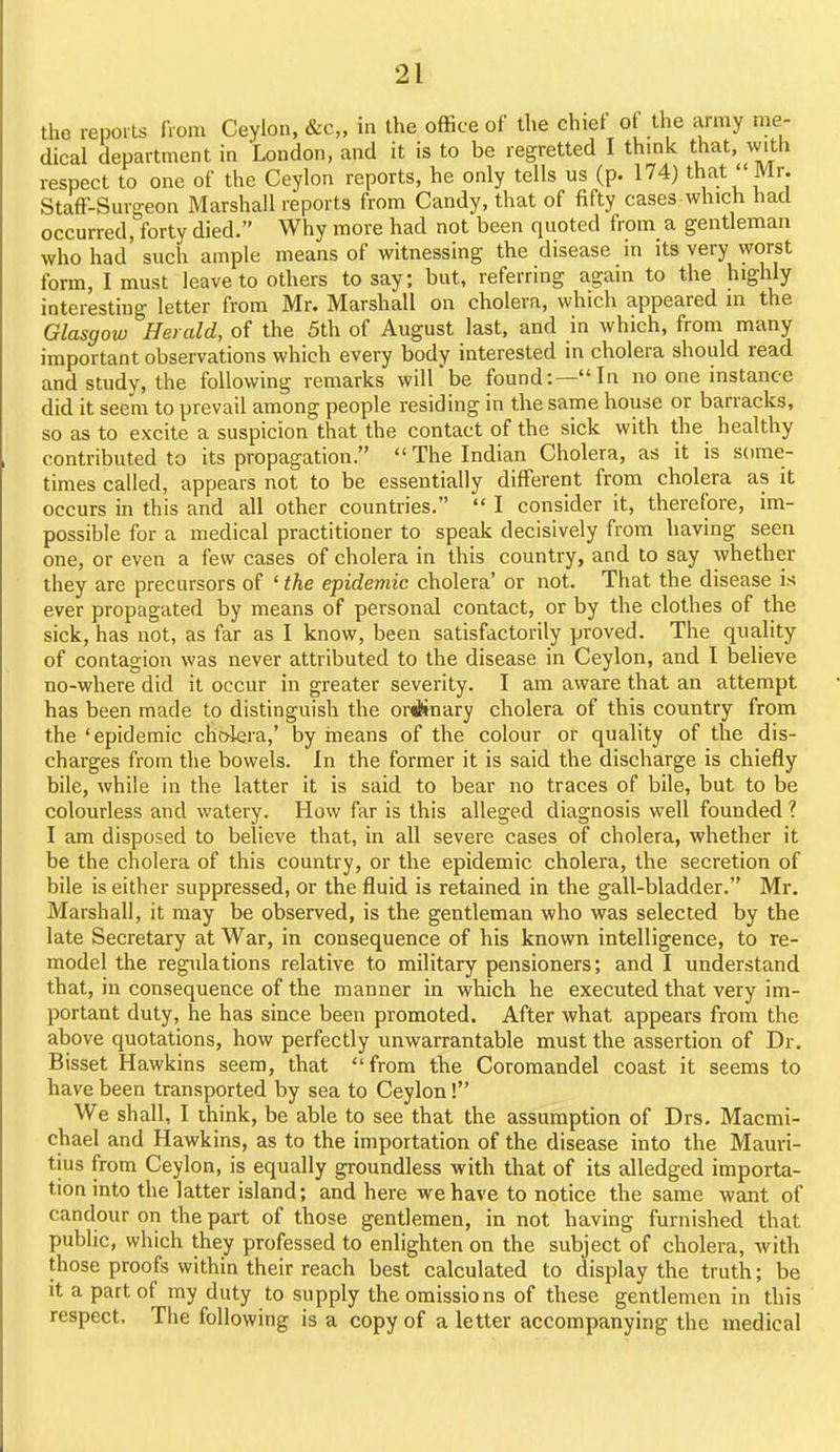 the repoils fiom Ceylon, &c„ in the office of the chief of the army me- dical department in London, and it is to be regretted I thmlc that, with respect to one of the Ceylon reports, he only tells us (p. 174) that Mr. StafF-Surgeon Marshall reports from Candy, that of fifty cases which had occurred, forty died. Why more had not been quoted from a gentleman who had' such ample means of witnessing the disease in its very worst form, I must leave to others to say; but, referring again to the highly interesting letter from Mr. Marshall on cholera, which appeared in the Glasgow Herald, of the 5th of August last, and in which, from many important observations which every body interested in cholera should read and study, the following remarks will'be found:—In no one instance did it seem to prevail among people residing in the same house or barracks, so as to excite a suspicion that the contact of the sick with the healthy contributed to its propagation. The Indian Cholera, as it is some- times called, appears not to be essentially different from cholera as it occurs in this and all other countries.  I consider it, therefore, im- possible for a medical practitioner to speak decisively from having seen one, or even a few cases of cholera in this country, and to say whether they are precursors of ' the epidemic cholera' or not. That the disease is ever propagated by means of personal contact, or by the clothes of the sick, has not, as far as I know, been satisfactorily proved. The quality of contagion was never attributed to the disease in Ceylon, and 1 believe no-where did it occur in greater severity. I am aware that an attempt has been made to distinguish the ordinary cholera of this country from the 'epidemic cholera,' by rneans of the colour or quality of the dis- charges from the bowels. In the former it is said the discharge is chiefly bile, while in the latter it is said to bear no traces of bile, but to be colourless and watery. How far is this alleged diagnosis well founded ? I am disposed to believe that, in all severe cases of cholera, whether it be the cholera of this country, or the epidemic cholera, the secretion of bile is either suppressed, or the fluid is retained in the gall-bladder. Mr. Marshall, it may be observed, is the gentleman who was selected by the late Secretary at War, in consequence of his known intelligence, to re- model the regulations relative to military pensioners; and I understand that, in consequence of the manner in which he executed that very im- portant duty, he has since been promoted. After what appears from the above quotations, how perfectly unwarrantable must the assertion of Dr. Bisset Hawkins seem, that from the Coromandel coast it seems to have been transported by sea to Ceylon! We shall, I think, be able to see that the assumption of Drs. Macmi- chael and Hawkins, as to the importation of the disease into the Mauri- tius from Ceylon, is equally groundless with that of its alledged importa- tion into the latter island; and here we have to notice the same want of candour on the part of those gentlemen, in not having furnished that public, which they professed to enlighten on the subject of cholera, with those proofs within their reach best calculated to display the truth; be it a part of my duty to supply the omissions of these gentlemen in this respect. The following is a copy of a letter accompanying the medical