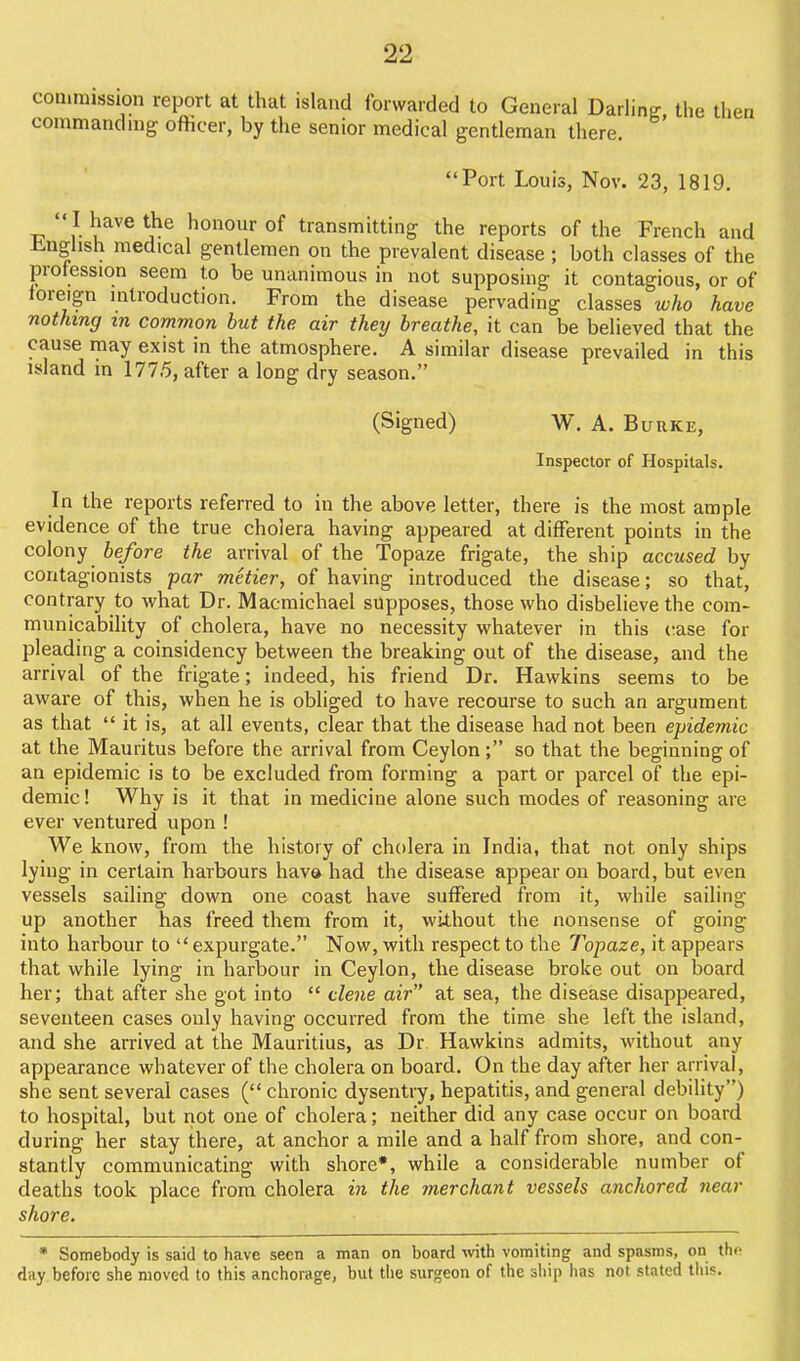 commission report at that island forwarded to General Darling the then commandnig officer, by the senior medical gentleman there. Port Louis, Nov. 23, 1819.  I have the honour of transmitting the reports of the French and -bnglish medical gentlemen on the prevalent disease ; both classes of the profession seem to be unanimous in not supposing it contagious, or of foreign mtroduction. From the disease pervading classes who have nothing m common but the air they breathe, it can be believed that the cause may exist in the atmosphere. A similar disease prevailed in this island m 1775, after a long dry season. (Signed) W. A. Burke, Inspector of Hospitals. In the reports referred to in the above letter, there is the most ample evidence of the true cholera having appeared at different points in the colony before the arrival of the Topaze frigate, the ship accused by contagionists par metier, of having introduced the disease; so that, contrary to what Dr. Macmichael supposes, those who disbehevethe com- municability of cholera, have no necessity whatever in this case for pleading a coinsidency between the breaking out of the disease, and the arrival of the frigate; indeed, his friend Dr. Hawkins seems to be aware of this, when he is obliged to have recourse to such an argument as that  it is, at all events, clear that the disease had not been epidemic at the Mauritus before the arrival from Ceylon ; so that the beginning of an epidemic is to be excluded from forming a part or parcel of the epi- demic ! Why is it that in medicine alone such modes of reasoning are ever ventured upon ! We know, from the history of cholera in India, that not only ships lying in certain harbours have had the disease appear on board, but even vessels sailing down one coast have suffered from it, while sailing up another has freed them from it, without the nonsense of going into harbour to expurgate. Now, with respect to the Topaze, it appears that while lying in harbour in Ceylon, the disease broke out on board her; that after she got into  dene air at sea, the disease disappeared, seventeen cases only having occurred from the time she left the island, and she arrived at the Mauritius, as Dr. Hawkins admits, without any appearance whatever of the cholera on board. On the day after her arrival, she sent several cases ( chronic dysentry, hepatitis, and general debility) to hospital, but riot one of cholera; neither did any case occur on board during her stay there, at anchor a mile and a half from shore, and con- stantly communicating with shore*, while a considerable number of deaths took place from cholera in the merchant vessels anchored near shore. * Somebody is said to have seen a man on board wth vomiting and spasms, on tho day before she moved to this anchorage, but the surgeon of the ship has not stated this.