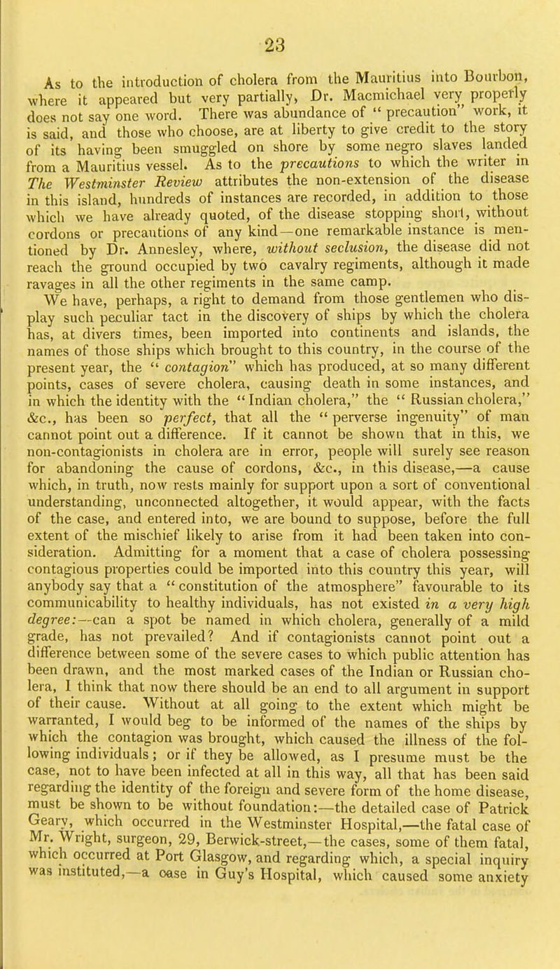 As to the introduction of cholera from the Mauritius into Bourbon, where it appeared but very partially, Dr. Macmichael very properly does not say one word. There was abundance of  precaution work, it is said, and those who choose, are at liberty to give credit to the story of its having been smuggled on shore by some negro slaves landed from a Mauritius vessel. As to the precautions to which the writer in The Westminster Review attributes the non-extension of the disease in this island, hundreds of instances are recorded, in addition to those which we have already quoted, of the disease stopping short, without cordons or precautions of any kind—one remarkable instance is men- tioned by Dr. Annesley, where, without seclusion, the disease did not reach the ground occupied by two cavalry regiments, although it made ravages in all the other regiments in the same camp. We have, perhaps, a right to demand from those gentlemen who dis- play such peculiar tact in the discovery of ships by which the cholera has, at divers times, been imported into continents and islands, the names of those ships which brought to this country, in the course of the present year, the  contagion which has produced, at so many different points, cases of severe cholera, causing death in some instances, and in which the identity with the  Indian cholera, the  Russian cholera, &c., has been so perfect, that all the  perverse ingenuity of man cannot point out a difference. If it cannot be shown that in this, we non-contagionists in cholera are in error, people will surely see reason for abandoning the cause of cordons, &c., in this disease,—a cause which, in truth, now rests mainly for support upon a sort of conventional understanding, unconnected altogether, it would appear, with the facts of the case, and entered into, we are bound to suppose, before the full extent of the mischief likely to arise from it had been taken into con- sideration. Admitting for a moment that a case of cholera possessing contagious properties could be imported into this country this year, will anybody say that a  constitution of the atmosphere favourable to its communicability to healthy individuals, has not existed in a very high degree :~ca.n a spot be named in which cholera, generally of a mild grade, has not prevailed? And if contagionists cannot point out a difference between some of the severe cases to which public attention has been drawn, and the most marked cases of the Indian or Russian cho- lera, 1 think that now there should be an end to all argument in support of their cause. Without at all going to the extent which might be warranted, I would beg to be informed of the names of the ships by which the contagion was brought, which caused the illness of the fol- lowing individuals; or if they be allowed, as I presume must be the case, not to have been infected at all in this way, all that has been said regarding the identity of the foreign and severe form of the home disease, must be shown to be without foundation:—the detailed case of Patrick Geary, which occurred in the Westminster Hospital,—the fatal case of Mr. Wright, surgeon, 29, Berwick-street,—the cases, some of them fatal, which occurred at Port Glasgow, and regarding which, a special inquiry was instituted,—a case in Guy's Hospital, which caused some anxiety