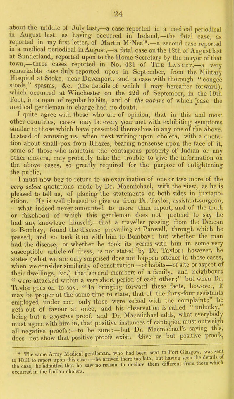 about the middle of July last,—a case reported in a medical periodical in August last, as having occurred in Ireland,—the fatal case, as reported in my first letter, of Martin M'Neal*.—a second case reported in a medical periodical in August,—a fatal case on the 12th of August last at Sunderland, reported upon to the Home Secretary by the mayor of that town,—three cases reported in No. 421 of The Lancet,—a very remarkable case duly reported upon in September, from the Military Hospital at Stoke, near Davenport, and a case with thorough congee stools, spasms, &c. (the details of which I may hereafter forward), which occurred at Winchester on the 22d of September, in the 19th Foot, in a man of regular habits, and of the nature of which 'case the medical gentleman in charge had no doubt. I quite agree with those who are of opinion, that in this and most other countries, cases may be every year met with exhibiting symptoms similar to those which have presented themselves in any one of the above. Instead of amusing us, when next writing upon cholera, with a quota- tion about small-pox from Rhazes, bearing nonsense upon the face of it, some of those who maintain the contagious property of Indian or any other cholera, may probably take the trouble to give the information on the above cases, so greatly required for the purpose of enlightening the public. I must now beg to return to an examination of one or two more of the very select quotations made by Dr. Macmichael, with the view, as he is pleased to tell us, of placing the statements on both sides in juxtapo- sition. He is well pleased to give us from Dr. Taylor, assistant-surgeon, —what indeed never amounted to more than report, and of the truth or falsehood of which this gentleman does not pretend to say he had any knowlege himself,—that a traveller passing from the Deacan to Bombay, found the disease prevailing at Panwell, through which he passed, and so took it on with him to Bombay; but whether the man had the disease, or whether he took its germs with him in some very susceptible article of dress, is not stated by Dr. Taylor; however, he states (what we are only surprised does not happen oftener in those cases, when we consider similarity of constitution—of habits—of site or aspect of their dwellings, &c.) that several members of a family, and neighbours were attacked within a very short period of each other but when Dr. Taylor goes on to say. In bringing forward these facts, however, it may be proper at the same time to state, that of the forty-four assistants employed under me, only three were seized with the complaint; he gets out of favour at once, and his observation is called unlucky, being but a negative proof, and Dr. Macmichael adds, what everybody must agree with him in, that positive instances of cantagion must outweigh all negative proofs:—to be sure:—but Dr. Macmichael's saymg this, does not show that positive proofs exist. Give us but positive proofs, » The same Army Medical gentleman, who had been sent to Port Glasgow, was sent to Hull to report upon this case :-he arrived there too late, but having seen the details of the case, he admitted that he saw no reason to declare thorn different from those which occurred in the Indian cholera. I