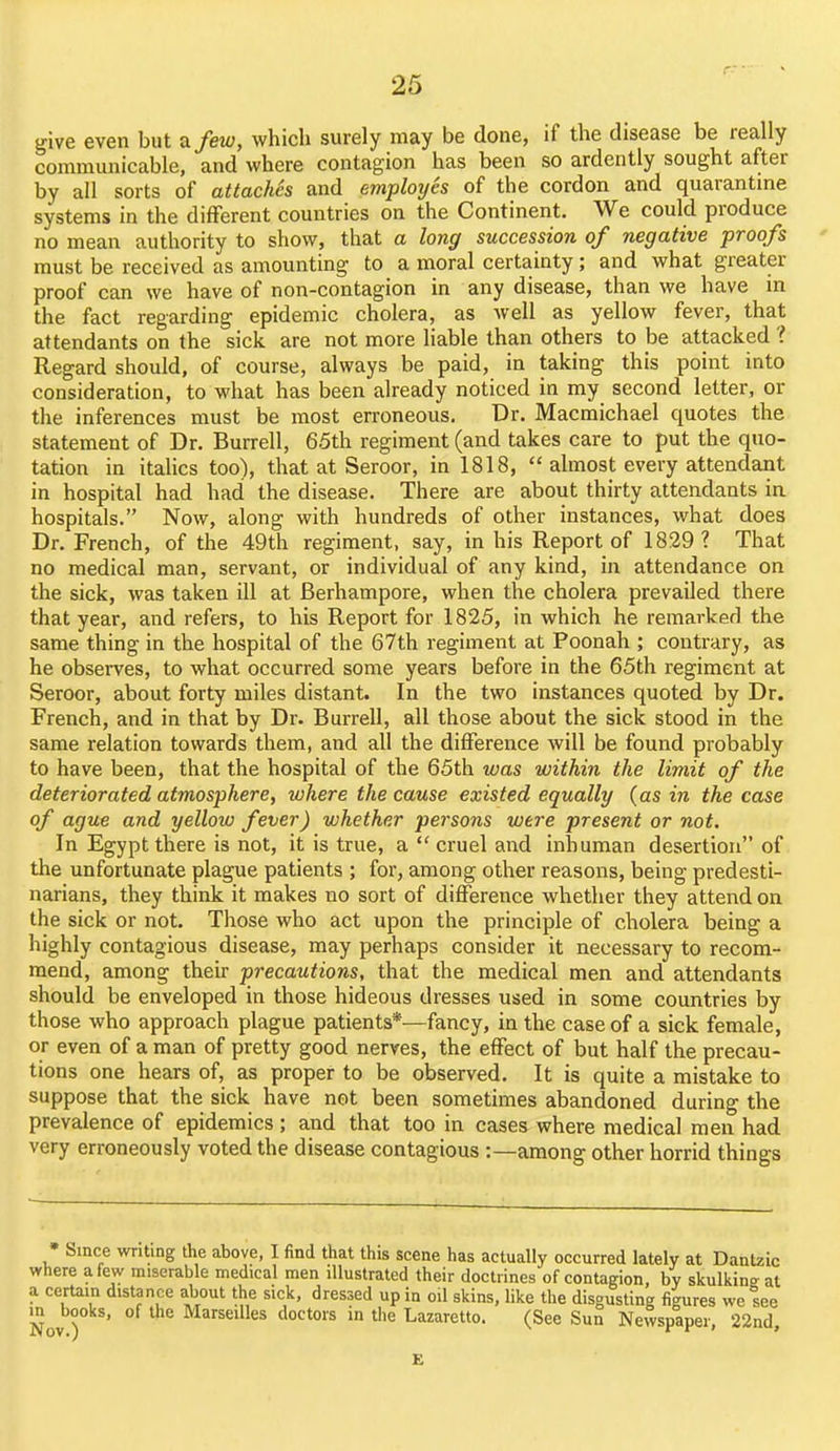 give even but a/ew, which surely may be done, if the disease be really communicable, and where contagion has been so ardently sought after by all sorts of attaches and employes of the cordon and quarantme systems in the different countries on the Continent. We could produce no mean authority to show, that a long succession of negative proofs ' must be received as amounting to a moral certainty; and what greater proof can we have of non-contagion in any disease, than we have in the fact regarding epidemic cholera, as well as yellow fever, that attendants on the sick are not more liable than others to be attacked ? Regard should, of course, always be paid, in taking this point into consideration, to what has been already noticed in my second letter, or the inferences must be most erroneous. Dr. Macmichael quotes the statement of Dr. Burrell, 65th regiment (and takes care to put the quo- tation in italics too), that at Seroor, in 1818, almost every attendant in hospital had had the disease. There are about thirty attendants ia hospitals. Now, along with hundreds of other instances, what does Dr. French, of the 49th regiment, say, in his Report of 1829? That no medical man, servant, or individual of any kind, in attendance on the sick, was taken ill at Berhampore, when the cholera prevailed there that year, and refers, to his Report for 1825, in which he remarked the same thing in the hospital of the 67th regiment at Poonah ; contrary, as he observes, to what occurred some years before in the 65th regiment at Seroor, about forty miles distant. In the two instances quoted by Dr. French, and in that by Dr. Burrell, all those about the sick stood in the same relation towards them, and all the difference will be found probably to have been, that the hospital of the 65th was within the limit of the deteriorated atmosphere, where the cause existed equally (as in the case of ague and yellow fever) whether persons were present or not. In Egypt there is not, it is true, a cruel and inhuman desertion of the unfortunate plague patients ; for, among other reasons, being predesti- narians, they think it makes no sort of difference whether they attend on the sick or not. Those who act upon the principle of cholera being a highly contagious disease, may perhaps consider it necessary to recom- mend, among their precautions, that the medical men and attendants should be enveloped in those hideous dresses used in some countries by those who approach plague patients*—fancy, in the case of a sick female, or even of a man of pretty good nerves, the effect of but half the precau- tions one hears of, as proper to be observed. It is quite a mistake to suppose that the sick have not been sometimes abandoned during the prevalence of epidemics ; and that too in cases where medical men had very erroneously voted the disease contagious :—among other horrid things • Since writing the above, I find that this scene has actually occurred lately at Dantzic where a few miserable medical men illustrated their doctrines of contagion, by skulkinffat a certain distance about the sick, dressed up in oil skins, like the disgusting figures we see m books, of the Marseilles doctors in tlie Lazaretto. (See Sun Newspaper, 22nd