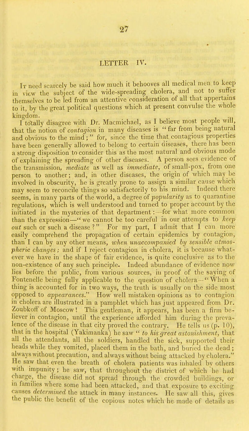 LETTER IV. It need scarcely be said how much it behooves all medical men to keep in view the subject of the wide-spreading cholera, and not to suffer themselves to be led from an attentive consideration of all that appertams to it, by the great political questions which at present convulse the whole kingdom. . I totally disagree with Dr. Macmichael, as I believe most people will, that the notion of contagion in many diseases is far from being natural and obvious to the mind; for, since the time that contagious properties have been generally allowed to belong to certain diseases, there has been a strong disposition to consider this as the most natural and obvious mode of explaining the spreading of other diseases. A person sees evidence of the transmission, mediate as well as immediate, of small-pox, from one person to another; and, in other diseases, the origin of which may be involved in obscurity, he is greatly prone to assign a similar cause which may seem to reconcile things so satisfactorily to his mind. Indeed there seems, in many parts of the world, a degree of popularity as to quarantine regulations, which is well understood and turned to proper account by the initiated in the mysteries of that department:—for what more common than the expression— we cannot be too careful in our attempts to keep out such or such a disease ? For my part, I admit that I can more easily comprehend the propagation of certain epidemics by contagion, than I can by any other means, when unaccompanied by sensible atmos- pheric changes; and if I reject contagion in cholera, it is because what- ever we have in the shape of fair evidence, is quite conclusive as to the non-existence of any such principle. Indeed abundance of evidence now lies before the public, from various sources, in proof of the saying of Fontenelle being fully applicable to the question of cholera—When a thing is accounted for in two ways, the truth is usually on the side most opposed to appearances. How well mistaken opinions as to contagion in cholera are illustrated in a pamphlet which has just appeared from Dr. Zoubkoff of Moscow ! This gentleman, it appears, has been a firm be- liever in contagion, until the experience afforded him during tlie preva- lence of the disease in that city proved the contrary. He tells us (p. 10), that in the hospital (Yakimanka) he saw to his great astonishinent, that all the attendants, all the soldiers, handled the sick, supported their heads while they vomited, placed them in the bath, and buried the dead ; always without precaution, and always without being attacked by cholera. He saw that even the breath of cholera patients was inhaled bv others with impunity ; he saw, that throughout the district of which he had charge, the disease did not spread through the crowded buildings, or in families where some had been attacked, and that exposure to exciting causes deterinined the attack in many instances. He saw all this, gives the public the benefit of the copious notes which he made of details as