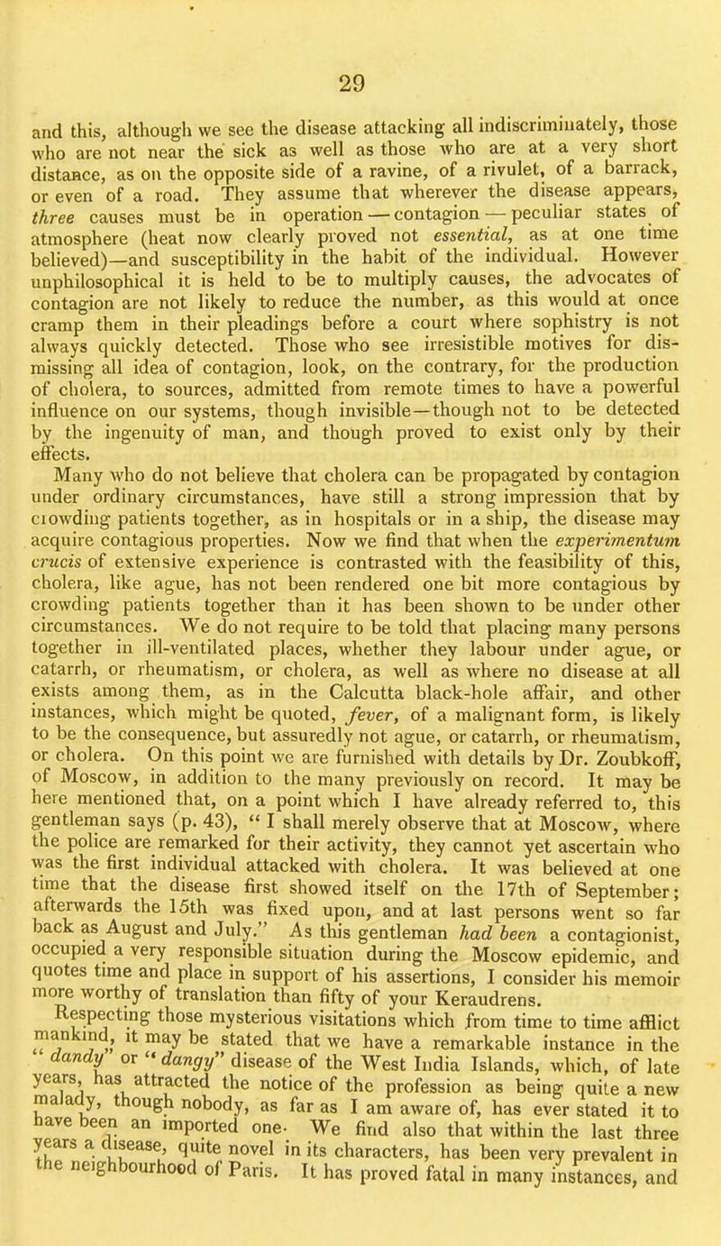 and this, although we see the disease attacking all indiscriminately, those who are not near the sick as well as those who are at a very short distance, as on the opposite side of a ravine, of a rivulet, of a barrack, or even of a road. They assume that wherever the disease appears, three causes must be in operation — contagion — peculiar states of atmosphere (heat now clearly proved not essential, as at one time believed)—and susceptibility in the habit of the individual. However unphilosophical it is held to be to multiply causes, the advocates of contagion are not likely to reduce the number, as this would at once cramp them in their pleadings before a court where sophistry is not always quickly detected. Those who see irresistible motives for dis- missing all idea of contagion, look, on the contrary, for the production of cholera, to sources, admitted from remote times to have a powerful influence on our systems, though invisible—though not to be detected by the ingenuity of man, and though proved to exist only by their effects. Many who do not believe that cholera can be propagated by contagion under ordinary circumstances, have still a strong impression that by ciowding patients together, as in hospitals or in a ship, the disease may acquire contagious properties. Now we find that when the experimentum crucis of extensive experience is contrasted with the feasibility of this, cholera, like ague, has not been rendered one bit more contagious by crowding patients together than it has been shown to be under other circumstances. We do not require to be told that placing many persons together in ill-ventilated places, whether they labour under ague, or catarrh, or rheumatism, or cholera, as well as where no disease at all exists among them, as in the Calcutta black-hole affair, and other instances, which might be quoted, fever, of a malignant form, is likely to be the consequence, but assuredly not ague, or catarrh, or rheumatism, or cholera. On this point we are furnished with details by Dr. Zoubkoff, of Moscow, in addition to the many previously on record. It may be here mentioned that, on a point which I have already referred to, this gentleman says (p. 43),  I shall merely observe that at Moscoav, where the police are remarked for their activity, they cannot yet ascertain who was the first individual attacked with cholera. It was believed at one time that the disease first showed itself on the 17th of September; afterwards the 15th was fixed upon, and at last persons went so far back as August and July. As this gentleman had been a contagionist, occupied a very responsible situation during the Moscow epidemic, and quotes time and place in support of his assertions, I consider his memoir more worthy of translation than fifty of your Keraudrens. Respecting those mysterious visitations which from time to time afflict mankind, it may be stated that we have a remarkable instance in the dandy or dangy disease of the West India Islands, which, of late years has attracted the notice of the profession as being quite a new malady, though nobody, as far as I am aware of, has ever stated it to have been an imported one- We find also that within the last thrpe years a disease, quite novel in its characters, has been very prevalent in the neighbourhood of Paris. It has proved fatal in many instances, and