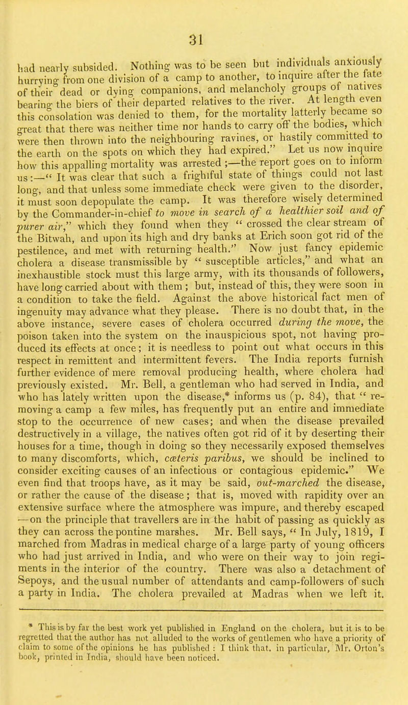 had nearly subsided. Nothing was to be seen but individuals anxiously hurrying from one division of a camp to another, to inquire alter the late of their dead or dying companions, and melancholy groups of natives bearing: the biers of their departed relatives to the river. At length even this consolation was denied to them, for the mortality latterly became so o-reat that there was neither time nor hands to carry off the bodies, which were then thrown into the neighbouring ravines, or hastily committed to the earih on the spots on which they had expired. Let us now inquire how this appalling mortality was arrested ;—the report goes on to mlorm us:—« It was clear that such a frighiful state of things could not last long, and that unless some immediate check were given to the disorder, it must soon depopulate the camp. It was therefore wisely determined by the Commander-in-chief to move in search of a healthier soil and of purer air, which they found when they  crossed the clear stream of the Bitwah, and upon its high and dry banks at Erich soon got rid of the pestilence, and met with returning health. Now just fancy epidemic cholera a disease transmissible by  susceptible articles, and what an inexhaustible stock must this large army, with its thousands of followers, have long carried about with them ; but, instead of this, they were soon in a condition to take the field. Against the above historical fact men of ingenuity may advance what they please. There is no doubt that, in the above instance, severe cases of cholera occurred durinrj the move, the poison taken into the system on the inauspicious spot, not having pro- duced its effects at once; it is needless to point out what occurs in this respect in remittent and intermittent fevers. The India reports furnish further evidence of mere removal producing health, where cholera had previously existed. Mr. Bell, a gentleman who had served in India, and who has lately written upon the disease,* informs us (p. 84), that  re- moving a camp a few miles, has frequently put an entire and immediate stop to the occurrence of new cases; and when the disease prevailed destructively in a village, the natives often got rid of it by deserting their houses for a time, though in doing so they necessarily exposed themselves to many discomforts, which, cceteris paribus, we should be inclined to consider exciting causes of an infectious or contagious epidemic. We even find that troops have, as it may be said, out-marched the disease, or rather the cause of the disease; that is, moved with rapidity over an extensive surface where the atmosphere was impure, and thereby escaped •—on the principle that travellers are in the habit of passing as quickly as they can across the pontine marshes. Mr. Bell says,  In July, 1819, I marched from Madras in medical charge of a large party of young officers who had just arrived in India, and who were on their way to join regi- ments in the interior of the country. There was also a detachment of Sepoys, and the usual number of attendants and camp-followers of such a party in India. The cholera prevailed at Madras when we left it. • This is by far the best work yet published in England on the cholera, but it is to be regretted that the author has nut alluded to the works of gentlemen who have a priority of claim to some of the opinions he has published : I think that, in particular, Mr. Orton's book, printed in India, should have been noticed.