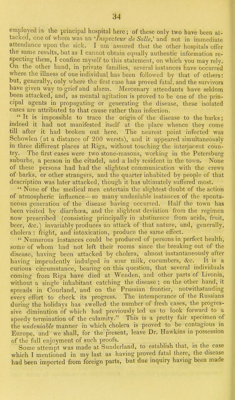 employed in the principal hospital here; of these only two have been at- tacked, one of whom was an 'Inspecteur de Salle,' and not in immediate attendance upon the sick. I am assured that the other hospitals offer the same results, but as 1 cannot obtain equally authentic information re- specting them, I confine myself to this statement, on which you may rely. On the other hand, in private families, several instances have occurred where the illness of one individual has been followed by that of others: but, generally, only where the first case has proved fatal, and the survivors have given way to grief and alarm. Mercenary attendants have seldom been attacked, and, as mental agitation is proved to be one of the prin- cipal agents in propagating or generating the disease, these isolated cases are attributed to that cause rather than infection.  It is impossible to trace the origin of the disease to the barks; indeed it had not manifested itself at the place whence they come till after it had broken out here. The nearest point infected was Schowlen (at a distance of 200 wersts), and it appeared simultaneously in three different places at Riga, without touching the interjacent coun- try. The first cases were two stone-masons, working in the Petersburg suburbs, a person in the citadel, and a lady resident in the town. None of these persons had had the slightest communication with the crews of barks, or other strangers, and the quarter inhabited by people of that description was later attacked, though it has ultimately suftered most.  None of the medical men entertain the slightest doubt of the action of atmospheric influence—so many undeniable instances of the sponta- neous generation of the disease having occurred. Half the town has been visited by diarrhoea, and the slightest deviation from the regimen now prescribed (consisting principally in abstinence from acids, fruit, beer, &c.) invariably produces an attack of that nature, and, generally, cholera : fright, and intoxication, produce the same effect.  Numeious instances could be produced of persons in perfect health, some of whom had not left their rooms since the breaking out of the disease, having been attacked by cholera, almost instantaneously after having imprudently indulged in sour milk, cucumbers, &c. It is a curious circumstance, bearing on this question, that several individuals coming from Riga have died at Wenden, and other parts of Livonia, without a single inhabitant catching the disease ; on the other hand, it spreads in Courland, and on the Prussian frontier, notwithstanding every effort to check its progress. The intemperance of ihe Russians during the holidays has swelled the number of fresh cases, the progres- sive diminution of which had previously led us to look forward to a speedy termination of the calamity. This is a pretty fair specimen of the undeniable manner in which cholera is proved to be contagious m Europe, and we shall, for the'present, leave Dr. Hawkins in possession of the full enjoyment of such proofs. Some attempt was made at Sunderland, to establish that, m the case which I mentioned in my last as having proved fatal there, the disease had been imported from foreign parts, but due inquiry having been made