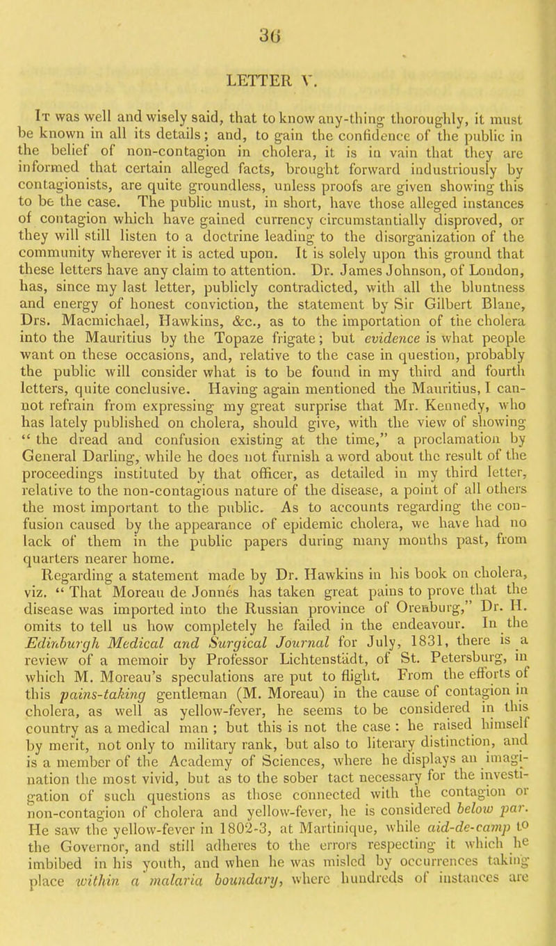 30 LETTER V. It was well and wisely said, that to know any-thing thoroughly, it must be known in all its details; and, to gain the confidence of the public in the belief of non-contagion in cholera, it is in vain that they are informed that certain alleged facts, brought forward industriously by contagionists, are quite groundless, unless proofs are given showing this to be the case. The public must, in short, have those alleged instances of contagion which have gained currency circumstantially disproved, or they will still listen to a doctrine leading to the disorganization of the community wherever it is acted upon. It is solely upon this ground that these letters have any claim to attention. Dr. James Johnson, of London, has, since my last letter, publicly contradicted, with all the bluntness and energy of honest conviction, the statement by Sir Gilbert Blane, Drs. Macmichael, Hawkins, &c., as to the importation of the cholera into the Mauritius by the Topaze frigate; but evidence is what people want on these occasions, and, relative to the case in question, probably the public will consider what is to be found in my third and fourth letters, quite conclusive. Having again mentioned the Mam'itius, I can- not refrain from expressing my great surprise that Mr. Kennedy, Avho has lately published on cholera, should give, with the view of showing the dread and confusion existing at the time, a proclamation by General Darling, while he does not furnish a word about the result of the proceedings instituted by that officer, as detailed in my third letter, relative to the non-contagious nature of the disease, a point of all others the most important to the public. As to accounts regarding the con- fusion caused by the appearance of epidemic cholera, we have had no lack of them in the public papers during many months past, from quarters nearer home. Regarding a statement made by Dr. Hawkins in his book on cholera, viz. That Moreau de Jonnes has taken great pains to prove that the disease was imported into the Russian province of Ore&burg, Dr. H. omits to tell us how completely he failed in the endeavour. In the Edinburgh Medical and Surgical Journal for July, 1831, there is a review of a memoir by Professor Lichtenstiidt, of St. Petersburg, in which M. Moreau's speculations are put to flight From the efltorts of this pains-taking gentleman (M. Moreau) in the cause of contagion in cholera, as well as yellow-fever, he seems to be considered in this country as a medical man ; but this is not the case : he raised himself by merit, not only to military rank, but also to literary distinction, and is a member of the Academy of Sciences, where he displays an imagi- nation the most vivid, but as to the sober tact necessary for the investi- gation of such questions as those connected with the contagion or non-contagion of cholera and yellow-fever, he is considered heloio par. He saw the yellow-fever in 1802-3, at Martinique, while aid-de-camp to the Governor, and still adheres to the errors respecting it which he imbibed in his youth, and when he was misled by occurrences taking place xvithin a inalaria boundary, where hundreds of instances are