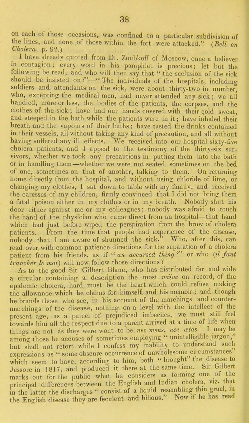 on each of those occasions, was confined to a particular subdivision of the lines, and none of those within the fort were attacked. (Bell on Cholera, p. 92.) 1 have already quoted from Dr. ZoubkofI of Moscow, once a believer \n contagion; every woid in his pamphlet is precious; let but the following be read, and who will then say that the seclusion of the sick should be insisted on?—The individuals of the hospitals, including soldiers and attendants on the sick, were about thirty-two in numbe, who, excepting the medical men, had never attended any sick; we all handled, more or less, the bodies of the patients, the corpses, and the clothes of the sick ; have had our hands covered with their qold sweat, and steeped in the bath while the patients weie in it; have inhaled their breath and the vapours of their baths; have tasted the drinks contained in their vessels, all without taking any kind of precaution, and all without having suffered any ill effects. We received into our hospital sixty-five cholera patients, and I appeal to the testimony of the thirty-six sur- vivors, whether Ave took any precautions in putting ihem into the bath or in handling them—whether we were not seated sometimes on the bed of one, sometimes on that of another, talking to them. On returning home directly from the hospital, and without using chloride of lime, or changing my clothiss, I sat down to table with my family, and received the caresses of my children, firmly convinced that I did not bring them a fatal poison either in my clothes or in my breath. Nobody shut his door either against me or my colleagues; nobody was afraid to touch the hand of the physician who came direct from an hospital—that hand which had just before wipeil the perspiration from the brow of cholera patients. From the time that people had experience of the disease, nobody that I am aware of shutmed the sick. Who, after this, can read over with common patience directions for the separation of a cholera patient from his friends, as if an accursed thing V or who {il faut trancher le mot) will now follow those directions ? As to the good Sir Gilbert Blane, who has distributed far and wide a circular containing a description the most naive on record, of the epidemic cholera, hard must be the heart which could refuse making the allowance which he claims for himself, and his memoir ; and though he brands those who see, in his account of the marchings and counter- marchings of the disease, nothing on a level with the intellecc of the present age, as a parcel of prejudiced imbeciles, we must still feel towards him all the respect due to a parent arrived at a time of life when things are not as they were wont to be, nec mens, nec cetas. I inay be among those he accuses of sometimes employing unintelligible jargon, but shall not retort while I confess my inability to understand such expressions as some obscure occurrence of unwholesome cncumstances which seem to have, according to him, both brought the disease to Jessorein 1817, and produced it thereat the same tmic. Sir Cnlbert marks out for the public what he considers as formmg one of the principal differences between the English and Indian cholera, viz. that in the latter the discharges consist of a liquid reseinblmg thin gruel, in the English disease they are feculent and bilious. Now if he has read