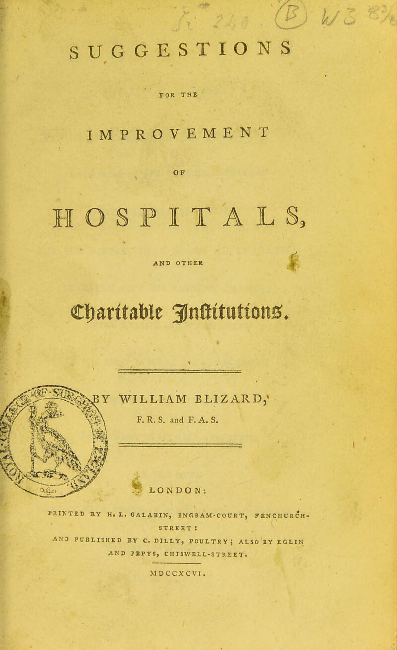 SUGGESTIONS rOR THE IMPROVEMENT OF HOSPITALS, i AND OTHER Z^^^^^t WILLIAM BLIZARD,' frl#- m F.R.S..„dF.A,S. O N D O N : PRINTED BY H, t, GALABIN, IN R R AM-C 0 U R T, FENCHURCK- STREET : AND PUBLISHED BY C. DILLY, POULTRY; ALSO BY EGHN AND PEPYS, CHISWELL-STREET. MDCCXCVI,