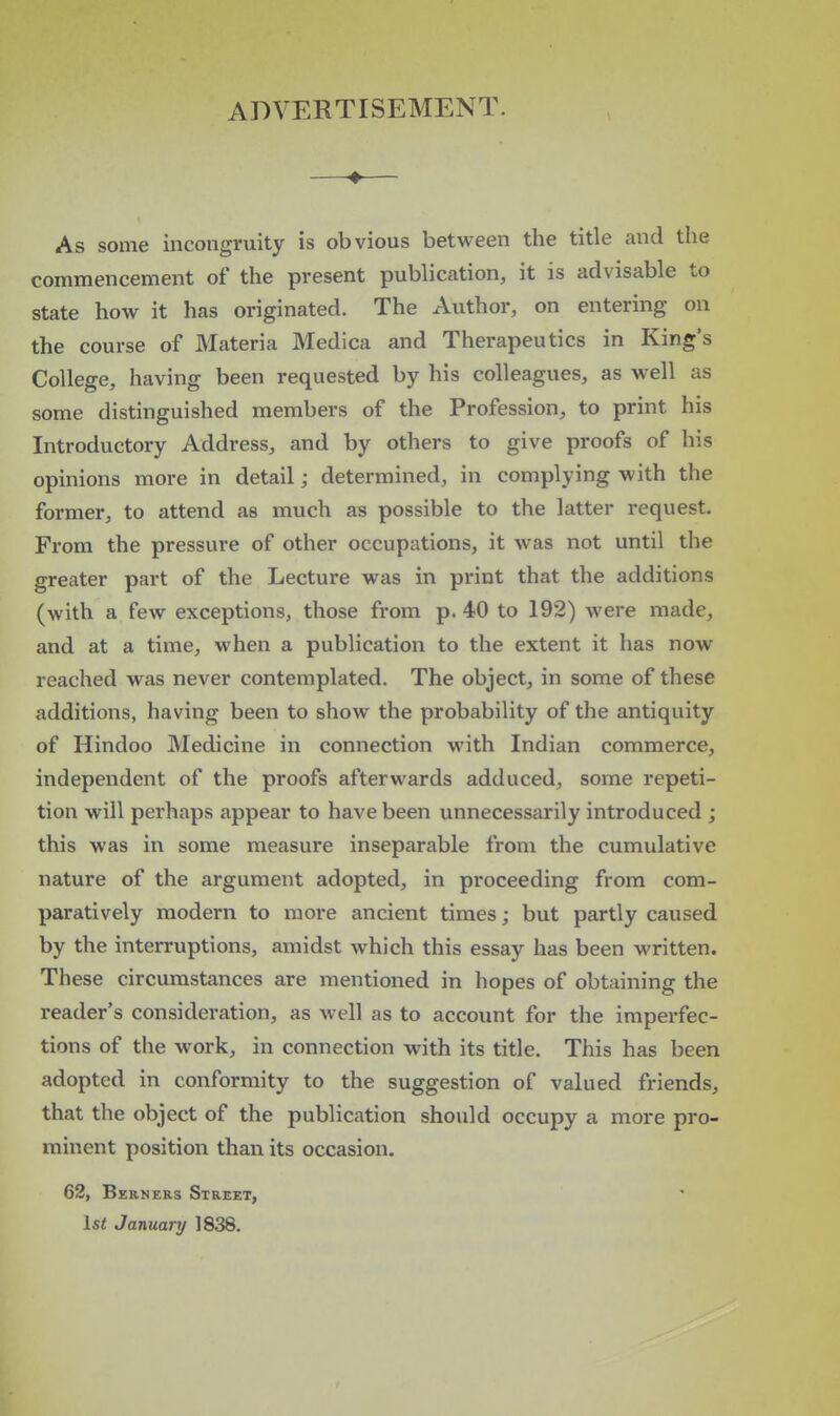 ADVERTISEMENT. —♦— As some incongruity is obvious between the title and the commencement of the present publication, it is advisable to state how it has originated. The Author, on entering on the course of Materia Medica and Therapeutics in King's College, having been requested by his colleagues, as well as some distinguished members of the Profession, to print his Introductory Address, and by others to give proofs of his opinions more in detail; determined, in complying with the former, to attend as much as possible to the latter request. From the pressure of other occupations, it was not until the greater part of the Lecture was in print that the additions (with a few exceptions, those from p. 40 to 192) were made, and at a time, when a publication to the extent it has now reached was never contemplated. The object, in some of these additions, having been to show the probability of the antiquity of Hindoo Medicine in connection with Indian commerce, independent of the proofs afterwards adduced, some repeti- tion will perhaps appear to have been unnecessarily introduced ; this was in some measure inseparable from the cumulative nature of the argument adopted, in proceeding from com- paratively modern to more ancient times; but partly caused by the interruptions, amidst which this essay has been written. These circumstances are mentioned in hopes of obtaining the reader's consideration, as Avell as to account for the imperfec- tions of the work, in connection with its title. This has been adopted in conformity to the suggestion of valued friends, that the object of the publication should occupy a more pro- minent position than its occasion. 62, Berners Street, 1st January 1838.