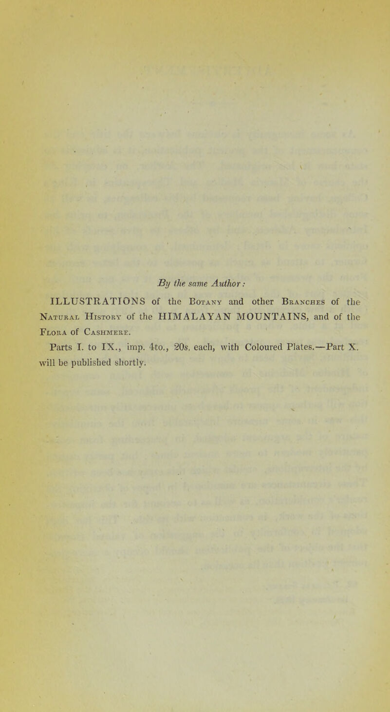 By the same Author: ILLUSTRATIONS of the Botany and other Branches of the Natural History of the HIMALAYAN MOUNTAINS, and of the Flora of Cashmere. Parts I. to IX., imp. ^to., 205, each, with Coloured Plates.—Part X. will be published shortly.