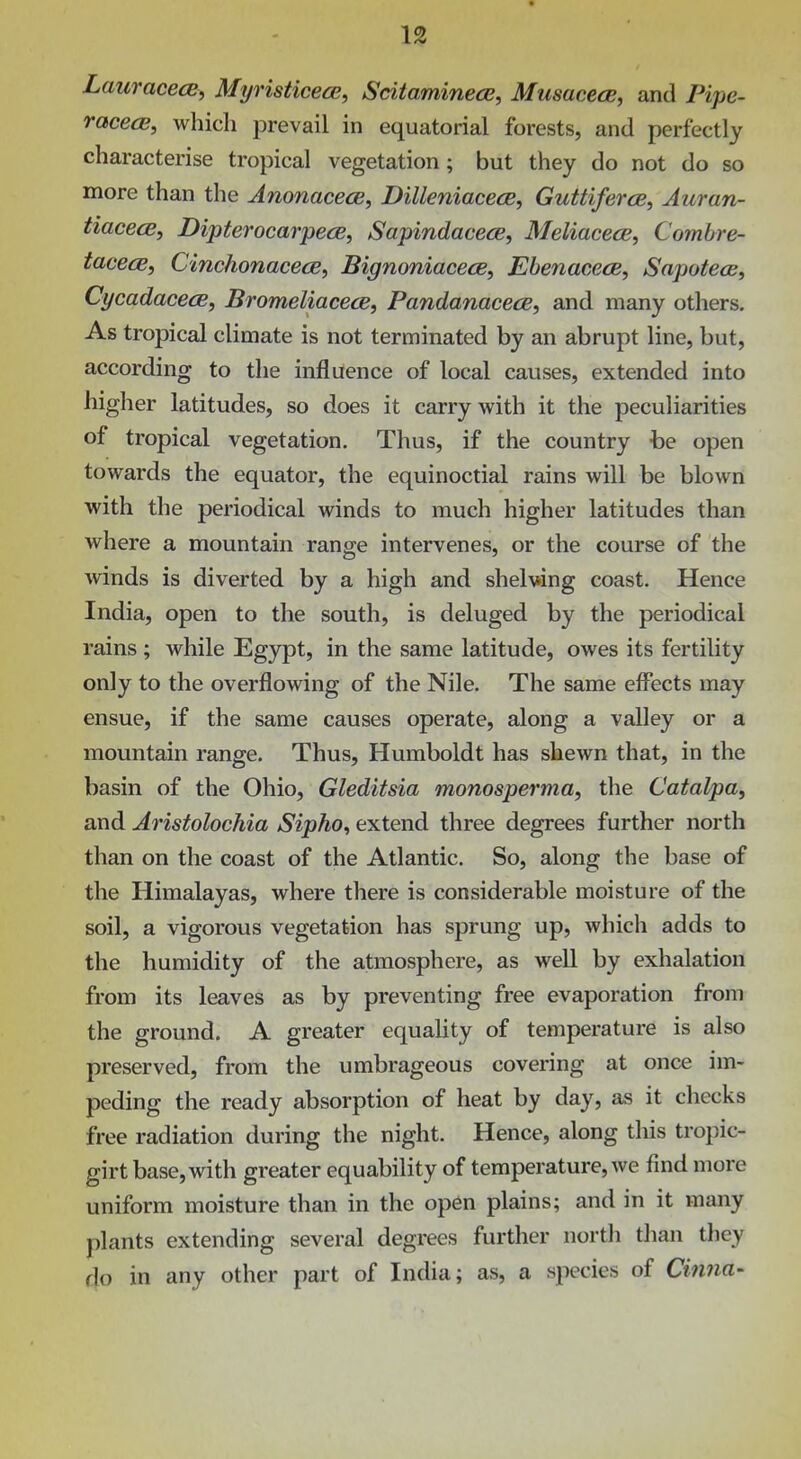 • 1^ LauracecB, Myristicece, Scitaminece, MusacecB, and Pipe- raceeE, which prevail in equatorial forests, and perfectly characterise tropical vegetation; but they do not do so more than the AnonacecB, Dilleniacece, Guttiferce, Auran- tiacecE, Dipterocarpece, SapindacecB, MeliacecB, Comhre- tacecB, CinchonacecB, BignoniacecB, Ebenacece, SapotecB, CycadacecB, Bromeliacece, Pandanacece, and many others. As tropical climate is not terminated by an abrupt line, but, according to the influence of local causes, extended into higher latitudes, so does it carry with it the peculiarities of tropical vegetation. Thus, if the country -be open towards the equator, the equinoctial rains will be blown with the periodical winds to much higher latitudes than where a mountain range intervenes, or the course of the winds is diverted by a high and shelving coast. Hence India, open to the south, is deluged by the periodical rains ; while Egypt, in the same latitude, owes its fertility only to the overflowing of the Nile. The same effects may ensue, if the same causes operate, along a valley or a mountain range. Thus, Humboldt has shewn that, in the basin of the Ohio, Gleditsia monosperma, the Catalpa, and Aristolochia Sipho^ extend three degrees further north than on the coast of the Atlantic. So, along the base of the Himalayas, where there is considerable moisture of the soil, a vigorous vegetation has sprung up, which adds to the humidity of the atmosphere, as well by exhalation from its leaves as by preventing free evaporation from the ground. A greater equaUty of temperature is also preserved, from the umbrageous covering at once im- peding the ready absorption of heat by day, as it checks free radiation during the night. Hence, along this tropic- girt base, with greater equability of temperature, we find more uniform moisture than in the op6n plains; and in it many plants extending several degrees further north than they do in any other part of India; as, a species of Cinna-
