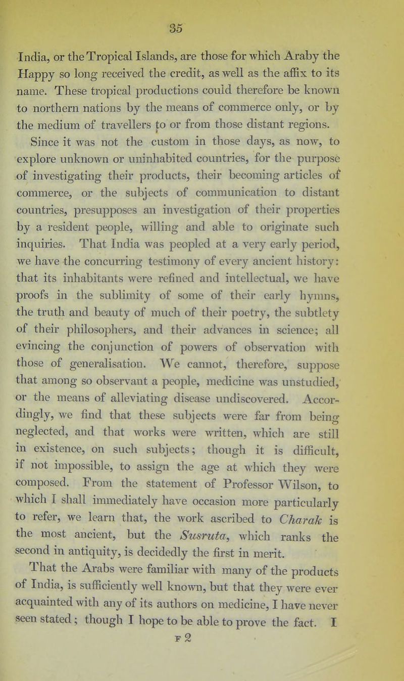 India, or the Tropical Islands, are those for which Araby the Happy so long received the credit, as well as the affix to its name. These tropical productions could therefore be known to northern nations by the means of commerce only, or by the medium of travellers to or from those distant regions. Since it was not the custom in those days, as now, to explore unknown or uninhabited countries, for the purpose of investigating their products, their becoming articles o:^ commerce, or the subjects of communication to distant countries, presupposes an investigation of their properties by a resident people, willing and able to originate such inquiries. That India was peopled at a very early period, we have the concurring testimony of every ancient history: that its inhabitants were refined and intellectual, we have proofs in the sublimity of some of their early hymns, the truth and beauty of much of their poetry, the subtlety of their philosophers, and their advances in science; all evincing the conjunction of powers of observation with those of generalisation. We cannot, therefore, suppose that among so observant a people, medicine was unstudied, or the means of alleviating disease undiscovered. Accor- dingly, we find that these subjects were far from being neglected, and that works were written, which are still in existence, on such subjects; though it is difficult, if not impossible, to assign the age at which they were composed. From the statement of Professor Wilson, to which I shall immediately have occasion more particularly to refer, we learn that, the work ascribed to Charak is the most ancient, but the Susruta, which ranks the second in antiquity, is decidedly the first in merit. That the Arabs were familiar with many of the products of India, is sufliciently well known, but that they were ever acquainted with any of its authors on medicine, I have never seen stated; though I hope to be able to prove the fact. I f2