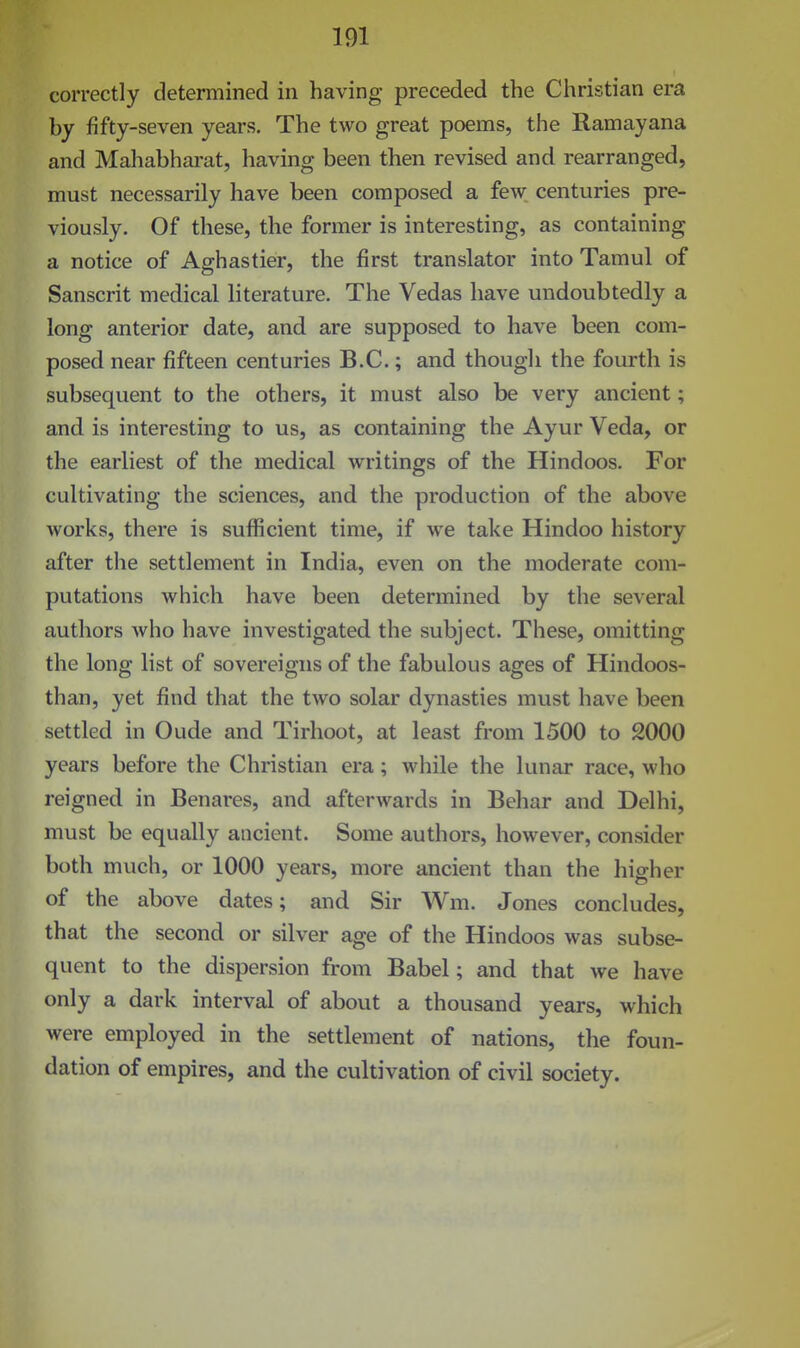 correctly determined in having preceded the Christian era by fifty-seven years. The two great poems, the Ramayana and Mahabharat, having been then revised and rearranged, must necessarily have been composed a few centuries pre- viously. Of these, the former is interesting, as containing a notice of Aghastier, the first translator into Tamul of Sanscrit medical literature. The Vedas have undoubtedly a long anterior date, and are supposed to have been com- posed near fifteen centuries B.C.; and though the fourth is subsequent to the others, it must also be very ancient; and is interesting to us, as containing the Ayur Veda, or the earliest of the medical writings of the Hindoos. For cultivating the sciences, and the production of the above works, there is sufficient time, if we take Hindoo history after the settlement in India, even on the moderate com- putations which have been determined by the several authors who have investigated the subject. These, omitting the long list of sovereigns of the fabulous ages of Hindoos- than, yet find that the two solar dynasties must have been settled in Oude and Tirhoot, at least from 1500 to 2000 years before the Christian era; while the lunar race, who reigned in Benares, and afterwards in Behar and Delhi, must be equally ancient. Some authors, however, consider both much, or 1000 years, more ancient than the higher of the above dates; and Sir Wm. Jones concludes, that the second or silver age of the Hindoos was subse- quent to the dispersion from Babel; and that we have only a dark interval of about a thousand years, which were employed in the settlement of nations, the foun- dation of empires, and the cultivation of civil society.