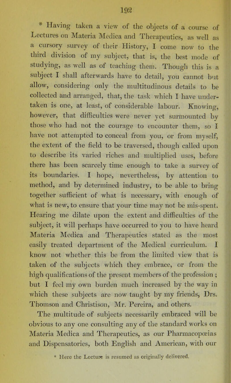 * Having taken a view of the objects of a course of Lectures on Materia Medica and Therapeutics, as well as a cursory survey of their History, I come now to the third division of my subject, that is, the best mode of studying, as well as of teaching them. Though this is a subject I shall afterwards have to detail, you cannot but allow, considering only the multitudinous details to be collected and arranged, that, the task which I have under- taken is one, at least, of considerable labour. Knowing, however, that difficulties were never yet surmounted by those who had not the courage to encounter them, so I have not attempted to conceal from you, or from myself, the extent of the field to be traversed, though called upon to describe its varied riches and multiplied uses, before there has been scarcely time enough to take a survey of its boundaries. I hope, nevertheless, by attention to method, and by determined industry, to be able to bring together sufficient of what is necessary, with enough of what is new, to ensure that your time may not be mis-spent. Hearing me dilate upon the extent and difficulties of the subject, it will perhaps have occurred to you to have heard Materia Medica and Therapeutics stated as the most easily treated department of the Medical curriculum. I know not whether this be from the limited view that is taken of the subjects which they embrace, or from the high qualifications of the present members of the profession ; but I feel my own burden much increased by the way in which these subjects are now taught by my friends, Drs. Thomson and Christison, Mr. Pereira, and others. The multitude of subjects necessarily embraced will be obvious to any one consulting any of the standard works on Materia Medica and Therapeutics, as our Pharmacopeias and Dispensatories, both English and American, with our * Here the Lecture is resumed as originally delivered.