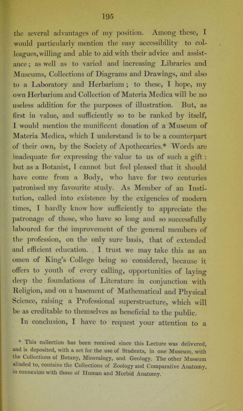 the several advantages of my position. Among these, I would particularly mention the easy accessibility to col- leagues, willing and able to aid with their advice and assist- ance ; as well as to varied and increasing Librai'ies and Museums, Collections of Diagrams and Drawings, and also to a Laboratory and Herbarium ; to these, I hope, my own Herbarium and Collection of Materia Medica will be no useless addition for the purposes of illustration. But, as first in value, and sufficiently so to be ranked by itself, I would mention the munificent donation of a Museum of Materia Medica, which I understand is to be a counterpart of their own, by the Society of Apothecaries.* Words are inadequate for expressing the value to us of such a gift: but as a Botanist, T cannot but feel pleased that it should have come from a Body, who have for two centuries patronised my favourite study. As Member of an Insti- tution, called into existence by the exigencies of modern times, I hardly know how sufficiently to appreciate the patronage of those, who have so long and so successfully laboured for the improvement of the general members of the profession, on the only sure basis, that of extended and efficient education. . I trust we may take this as an omen of King's College being so considered, because it offers to youth of every calling, opportunities of laying deep the foundations of Literature in conjunction with Religion, and on a basement of Mathematical and Physical Science, raising a Professional superstructure, which will be as creditable to themselves as beneficial to the public. In conclusion, I have to request your attention to a * This collection has been received since this Lecture was delivered, and is deposited, with a set for the use of Students, in one Museum, with the Collections of Botany, Mineralogy, and Geology. The other Museum alluded to, contains the Collections of Zoology and Comparative Anatomy, in connexion with those of Human and Morbid Anatomy.