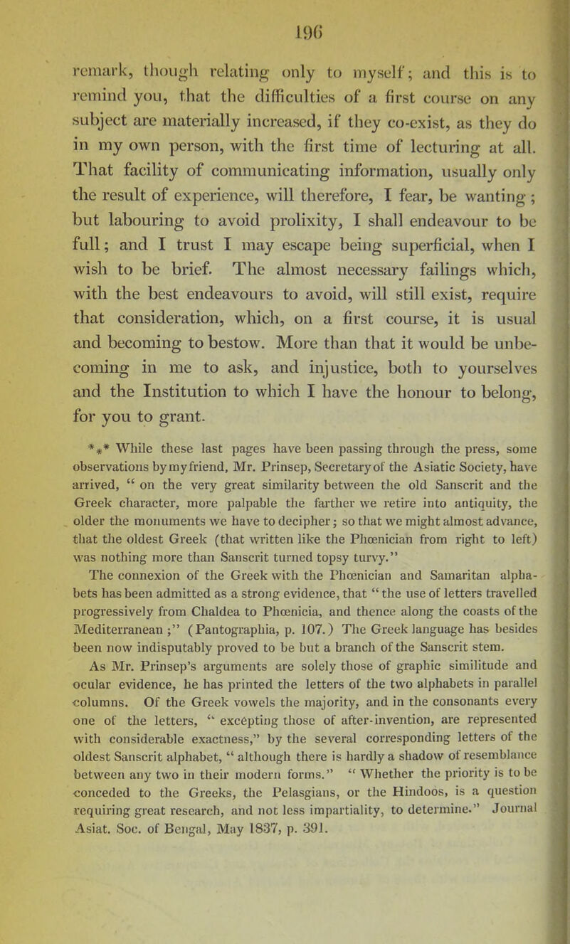 190 remark, though relating only to myself; and this is to remind you, that the difficulties of a first course on any subject are materially increased, if they co-exist, as they do in my own person, with the first time of lecturing at all. That facility of communicating information, usually only the result of experience, will therefore, I fear, be wanting ; but labouring to avoid prolixity, I shall endeavour to be full; and I trust I may escape being superficial, when I wish to be brief. The almost necessary failings which, with the best endeavours to avoid, will still exist, require that consideration, which, on a first course, it is usual and becoming to bestow. More than that it would be unbe- coming in me to ask, and injustice, both to yourselves and the Institution to which I have the honour to belong, for you to grant. *** While these last pages have been passing through the press, some observations bymyfriend, Mr. Prinsep, Secretary of the Asiatic Society, have arrived,  on the very great similarity between the old Sanscrit and the Greek character, more palpable the farther we retire into antiquity, tlie older the monuments we have to decipher; so that we might almost advance, that the oldest Greek (that written like the Phoenician from right to left) was nothing more than Sanscrit turned topsy turvy. The connexion of the Greek with the Phoenician and Samaritan alpha- bets has been admitted as a strong evidence, that  the use of letters travelled progressively from Chaldea to Phoenicia, and thence along the coasts of the Mediterranean; (Pantographia, p. 107.) The Greek language has besides been now indisputably proved to be but a branch of the Sanscrit stem. As Mr. Prinsep's arguments are solely those of graphic similitude and ocular evidence, he has printed the letters of the two alphabets in parallel columns. Of the Greek vowels the majority, and in the consonants every one of the letters, excepting those of after-invention, are represented with considerable exactness, by the several corresponding letters of the oldest Sanscrit alphabet,  although there is hardly a shadow of resemblance between any two in their modern forms.  Whether the priority is to be conceded to the Greeks, the Pelasgians, or the Hindoos, is a question requiring great research, and not less impartiality, to determine. Journal Asiat. Soc. of Bengal, May 1837, p. 391.