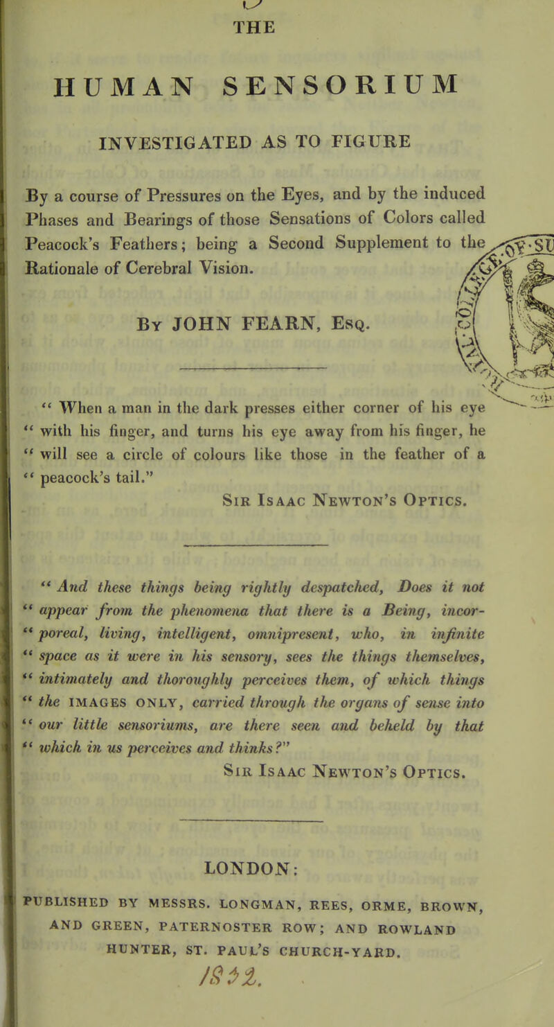 THE HUMAN SENSORIUM INVESTIGATED AS TO FIGURE By a course of Pressures on the Eyes, and by the induced Phases and Bearings of those Sensations of Colors called Peacock's Feathers; being a Second Supplement to the Rationale of Cerebral Vision. /\i By JOHN FEARN, Esq.  When a man in the dark presses either corner of his eye ** with his finger, and turns his eye away from his finger, he '* will see a circle of colours like those in the feather of a ** peacock's tail. Sir Isaac Newton's Optics. ** And these things being rightly despatched. Does it not ** appear from the phenomena that there is a Being, incor- ** poreal, living, intelligent, omnipresent, who, in infinite *' space as it were in his sensory, sees the things themselves, ** intimately and tlm oughly perceives them, of which things ** the IMAGES ONLY, carried through the organs of sense into '* our little sensoriums, are there seen and beheld by that *' which in us perceives and thinks? Sir Isaac Newton's Optics. LONDON: PUBLISHED BY MESSRS. LONGMAN, REES, ORME, BROWN, AND GREEN, PATERNOSTER ROW; AND ROWLAND HUNTER, ST. PAUt'S CHURCH-YARD.