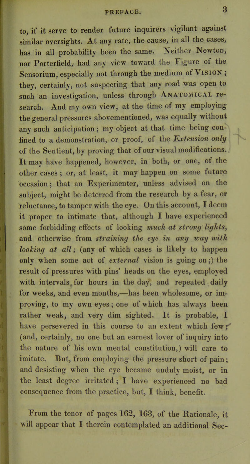 to, if it serve to render future inquirers vigilant against similar oversights. At any rate, the cause, in all the cases, has in all probability been the same. Neither Newton, nor Porterfield, had any view toward the Figure of the Sensorium, especially not through the medium of ViSlON ; they, certainly, not suspecting that any road was open to such an investigation, unless through Anatomical re- search. And my own view, at the time of ray employing the general pressures abovementioned, was equally without any such anticipation; my object at that time being con- fined to a demonstration, or proof, of the Extension only of the Sentient, by proving that of our visual modifications. It may have happened, however, in both, or one, of the other cases ; or, at least, it may happen on some future occasion; that an Experimenter, unless advised on the subject, might be deterred from the research by a fear, or reluctance, to tamper with the eye. On this account, I deem it proper to intimate that, although I have experienced some forbidding effects of looking much at strong lights, and otherwise from straining the eye in any way with looking at all; (any of which cases is likely to happen only when some act of external vision is going on;) the result of pressures with pins' heads on the eyes, employed with intervals, for hours in the day, and repeated daily for weeks, and even months,—has been wholesome, or im- proving, to my own eyes; one of which has always been rather weak, and very dim sighted. It is probable, I have persevered in this course to an extent which few^^ (and, certainly, no one but an earnest lover of inquiry into the nature of his own mental constitution,) will care to imitate. But, from employing the pressure short of pain; and desisting when the eye became unduly moist, or in the least degree irritated ; I have experienced no bad consequence from the practice, but, I think, benefit. From the tenor of pages 162, 163, of the Rationale, it will appear that I therein contemplated an additional Sec-