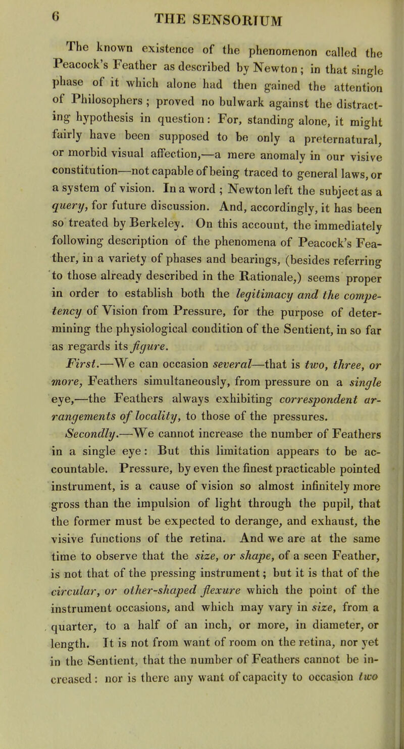 The known existence of the phenomenon called the Peacock's Feather as described by Newton ; in that single phase of it which alone had then gained the attention of Philosophers ; proved no bulwark against the distract- ing hypothesis in question: For, standing alone, it might fairly have been supposed to be only a preternatural, or morbid visual affection,—a mere anomaly in our visive constitution—not capable of being traced to general laws, or a system of vision. In a word ; Newton left the subject as a query, for future discussion. And, accordingly, it has been so treated by Berkeley. On this account, the immediately following description of the phenomena of Peacock's Fea- ther, in a variety of phases and bearings, (besides referring to those already described in the Rationale,) seems proper in order to establish both the legitimacy and the comjje- tency of Vision from Pressure, for the purpose of deter- mining the physiological condition of the Sentient, in so far as regards its figure. First.—We can occasion several—that is two, three, or more, Feathers simultaneously, from pressure on a single eye,—the Feathers always exhibiting correspondent ar- rangements of locality, to those of the pressures. Secondly.—We cannot increase the number of Feathers in a single eye: But this limitation appears to be ac- countable. Pressure, by even the finest practicable pointed instrument, is a cause of vision so almost infinitely more gross than the impulsion of light through the pupil, that the former must be expected to derange, and exhaust, the visive functions of the retina. And we are at the same time to observe that the size, or shape, of a seen Feather, is not that of the pressing instrument; but it is that of the circular, or otlier-shaped flexure which the point of the instrument occasions, and which may vary in size, from a quarter, to a half of an inch, or more, in diameter, or length. It is not from want of room on the retina, nor yet in the Sentient, that the number of Feathers cannot be in- creased : nor is there any want of capacity to occasion two