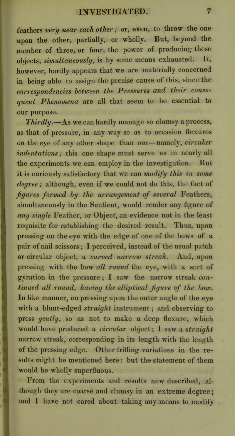 feathers very near each other; or, even, to throw the one upon the other, partially, or wholly. But, beyond the number of three, or four, the power of producing these objects, simultaneously, is by some means exhausted. It, however, hardly appears that we are materially concerned in being able to assign the precise cause of this, since the correspondencies between the Pressures and their conse- quent Phenomena are all that seem to be essential to our purpose. Thirdly.—As we can hardly manage so clumsy a process, as that of pressure, in any way so as to occasion flexures on the eye of any other shape than one— namely, circular indentations; this one shape must serve us in nearly all the experiments we can employ in the investigation. But it is curiously satisfactory that we can modify this in some degree; although, even if we could not do this, the fact of figures formed by the arrangement of several Feathers, simultaneously in the Sentient, would render any figure of any single Feather, or Object, an evidence not in the least requisite for establishing the desired result. Thus, upon pressing on the eye with the edge of one of the bows of a pair of nail scissors ; I perceived, instead of the usual patch or circular object, a curved narrow streak. And, upon pressing with the bow all round the eye, with a sort of gyration in the pressure ; I saw the narrow streak con- tinued all round, having the elliptical figure of the bow. In like manner, on pressing upon the outer angle of the eye with a blunt-edged straight instrument; and observing to press gently,. so as not to make a deep flexure, which would have produced a circular object; I saw a straight narrow streak, corresponding in its length with the length of the pressing edge. Other trifling variations in the re- sults might be mentioned here: but the statement of them would be wholly superfluous. From the experiments and results now described, al- though they are coarse and clumsy in an extreme degree; and I have not cared about taking any means to modify