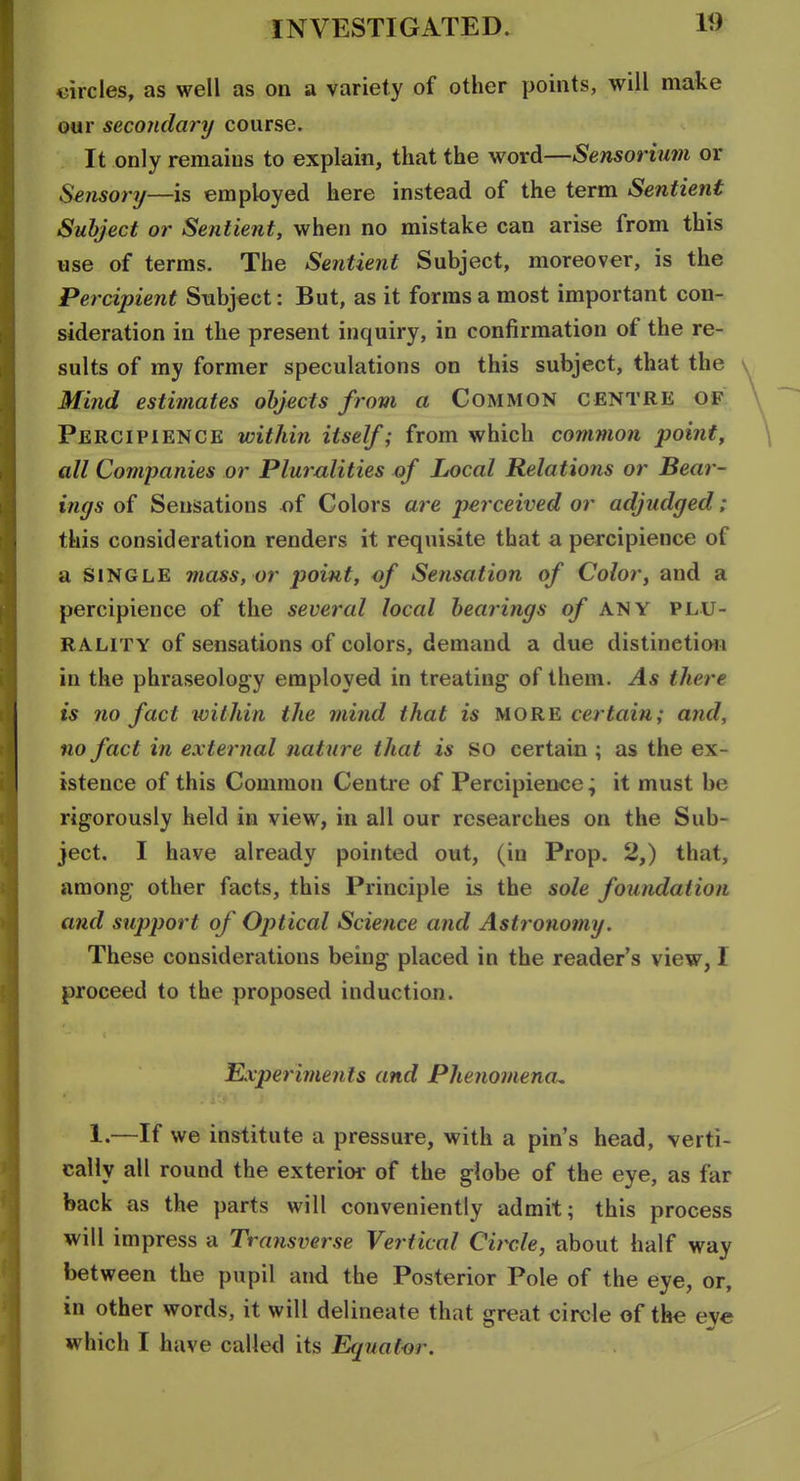 circles, as well as on a variety of other points, will make our secondary course. It only remains to explain, that the word—Sensorimn or Sensonj—is employed here instead of the term Sentient Subject or Sentient, when no mistake can arise from this use of terms. The Sentient Subject, moreover, is the Percipient Subject: But, as it forms a most important con- sideration in the present inquiry, in confirmation of the re- sults of my former speculations on this subject, that the Mind estimates objects from a Common centre of Percipience within itself; from which common pointy all Companies or Pluralities of Local Relations or Bear- ings of Sensations of Colors are perceived or adjudged: this consideration renders it requisite that a percipience of a SINGLE mass, or point, of Sensation of Color, and a percipience of the several local bearings of ANY plu- rality of sensations of colors, demand a due distinetian in the phraseology employed in treating of them. As there is no fact within the mind that is more certain; and, no fact in external nature that is so certain ; as the ex- istence of this Common Centre af Percipience; it must be rigorously held in view, in all our researches on the Sub- ject. I have already pointed out, (in Prop. 2,) that, among; other facts, this Principle is the sole foundation and support of Optical Science and Astronomy. These considerations being placed in the reader's view, I proceed to the proposed induction. Experiments and Phenomena^ I.—If we institute a pressure, with a pin's head, verti- cally all round the exterior of the globe of the eye, as far back as the parts will conveniently admit; this process will impress a Transverse Vertical Circle, about half way between the pupil and the Posterior Pole of the eye, or, in other words, it will delineate that great circle of the eye which I have called its Equator.