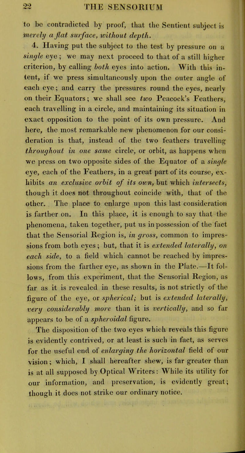 to bo contradicted by proof, tliat the Sentient subject is merely a flat surface, without depth. 4. Having- put the subject to the test by pressure on a sin</le eye; we may next proceed to that of a still higher criterion, by calling both eyes into action. With this in- tent, if we press simultaneously upon the outer angle of each eye; and carry the pressures round the eyes, nearly on their Equators; we shall see two Peacock's Feathers, each travelling in a circle, and maintaining its situation in exact opposition to the point of its own pressure. And here, the most remarkable new phenomenon for our consi- deration is that, instead of the two feathers travelling throughout in one same circle, or orbit, as happens when we press on two opposite sides of the Equator of a single eye, each of the Feathers, in a great part of its course, ex- hibits an exclusive orbit of its own, but which intersects, though it does not throughout coincide with, that of the other. The place to enlarge upon this last consideration is farther on. In this place, it is enough to say that the phenomena, taken together, put us in possession of the fact that the Sensorial Region is, in gross, common to impres- sions from both eyes; but, that it is extended laterally, on each side, to a field which cannot be reached by impres- sions from the farther eye, as shown in the Plate.—It fol- lows, from this experiment, that the Sensorial Region, as far as it is revealed in these results, is not strictly of the figure of the eye, or spherical; but is extended laterally, very considerably more than it is vertically, and so far appears to be of a spheroidal figure. The disposition of the two eyes which reveals this figure is evidently contrived, or at least is such in fact, as serves for the useful end of enlarging the horizontal field of our vision; which, I shall hereafter shew, is far greater than is at all supposed by Optical Writers: While its utility for our information, and preservation, is evidently great; though it does not strike our ordinary notice.