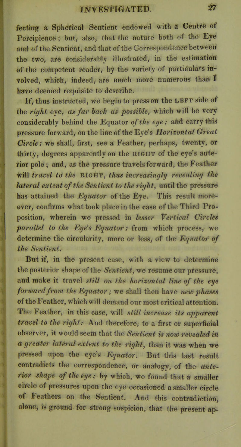 fecting a Spherical Sentient endowed with a Centrfe of Percipience ; but, also, that the nature both of the Eye and of the Sentient, and that of the Correspondence between the two, are considerably illustrated, in the estimation of the competent reader^ by the variety of particulars in- volved, which, indeed, are much more numerous than I have deemed requisite to describe. If, thus instructed, we begin to press on the left side of the right eye, as far hack as possible, which will be very considerably behind the Equator of the eye; and carry this pressure forward, on the line of the Eye's Horizontal Great Circle; we shall, first, see a Feather, perhaps, twenty, or thirty, degrees apparently on the right of the eye's ante- rior pole ; and, as the pressure travels forward, the Feather will travel to the RIGHT, thus increasingly revealing the lateral extent of the Sentient to the right, until the pressure has attained the Equator of the Eye. This result more- over, confirms what took place in the case of the Third Pro- position, wherein we pressed in lesser Vertical Circles parallel to the Eye's Equator; from which process, we determine the circularity, more or less, of the Equator of the Sentient. But if, in the present case, with a view to determine the posterior shape of the Sentient, we resume our pressure, and make it travel still on the horizontal line of the eye forward from the Equator; we shall then have new phases of the Feather, which will demand our most critical attention. The Feather, in this case, will still increase its apparent travel to the right: And therefore, to a first or superficial observer, it would seem that the Sentient is now revealed in a greater lateral extent to the right, than it was when we pressed upon the eye's Equator. But this last result contradicts the correspondence, or analogy, of the ante- rior shape of the eye; by which, we found that a smaller circle of pressures upon the eye occasioned a smaller circle of Feathers on the Sentient. And this contradiction, alone, is ground for strong suspicion, that the present ap-