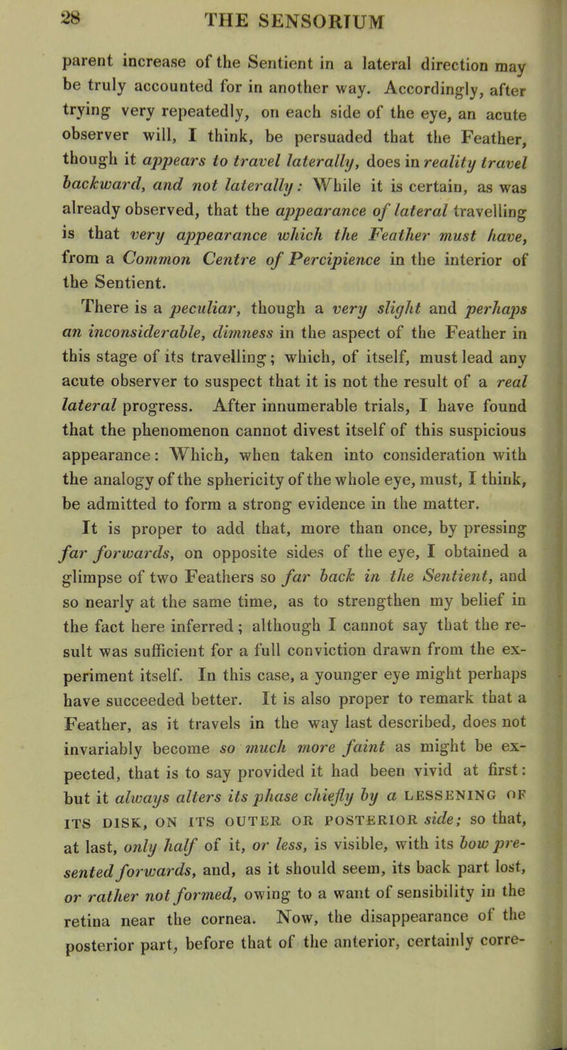 parent increase of the Sentient in a lateral direction may be truly accounted for in another way. Accordingly, after trying very repeatedly, on each side of the eye, an acute observer will, I think, be persuaded that the Feather, though it appears to travel laterally, does in reality travel backward, and not laterally: While it is certain, as was already observed, that the appearance of lateral travelling is that very appearance which the Feather must have, from a Common Centime of Percipience in the interior of the Sentient. There is a peculiar, though a very slight and perhaps an inconsiderable, dimness in the aspect of the Feather in this stage of its travelling; which, of itself, must lead any acute observer to suspect that it is not the result of a real lateral progress. After innumerable trials, I have found that the phenomenon cannot divest itself of this suspicious appearance: AVhich, when taken into consideration with the analogy of the sphericity of the whole eye, must, I think, be admitted to form a strong evidence in the matter. It is proper to add that, more than once, by pressing far forwards, on opposite sides of the eye, I obtained a glimpse of two Feathers so far back in the Sentient, and so nearly at the same time, as to strengthen my belief in the fact here inferred; although I cannot say that the re- sult was sufficient for a full conviction drawn from the ex- periment itself. In this case, a younger eye might perhaps have succeeded better. It is also proper to remark that a Feather, as it travels in the way last described, does not invariably become so much more faint as might be ex- pected, that is to say provided it had been vivid at first: but it always alters its phase chiefly by a lessening of ITS DISK, ON ITS OUTER OR POSTERIOR ilWe; SO that, at last, only half of it, or less, is visible, with its bow pre- sented forwards, and, as it should seem, its back part lost, or rather not formed, owing to a want of sensibility in the retina near the cornea. Now, the disappearance of the posterior part, before that of the anterior, certainly corre-