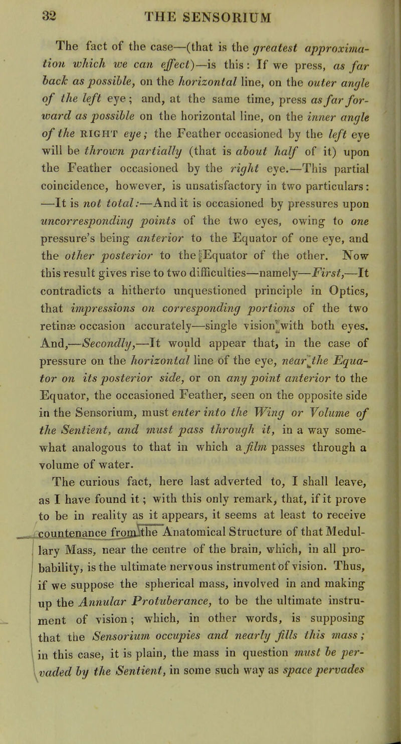 The fact of the case—(that is the greatest approxima- tion which we cafi ejfect)—is this: If we press, as far back as possible, on the horizontal line, on the outer angle of the left eye; and, at the same time, press as far for- ward as possible on the horizontal line, on the inner angle of the RIGHT eye; the Feather occasioned by the left eye will be thrown partially (that is about half of it) upon the Feather occasioned by the right eye.—This partial coincidence, however, is unsatisfactory in two particulars: —It is not total:—And it is occasioned by pressures upon uncorresponding points of the two eyes, owing to one pressure's being anterior to the Equator of one eye, and the other posterior to the|Equator of the other. Now this result gives rise to two diflSculties—namely—First,—It contradicts a hitherto unquestioned principle in Optics, that impressions on corresponding portions of the two retinae occasion accurately—single vision^^with both eyes. And,—Secondly,—It would appear that, in the case of pressure on the horizontal line of the eye, near 'Jthe Equa- tor on its p>osterior side, or on any point anterior to the Equator, the occasioned Feather, seen on the opposite side in the Sensorium, must enter into the Wing or Volume of the Sentient, and must pass through it, in a way some- what analogous to that in which a film passes through a volume of water. The curious fact, here last adverted to, I shall leave, as I have found it; with this only remark, that, if it prove to be in reality as it appears, it seems at least to receive ^:countenance frofli^the Anatomical Structure of that Medul- lary Mass, near the centre of the brain, which, in all pro- bability, is the ultimate nervous instrument of vision. Thus, if we suppose the spherical mass, involved in and making up the Annular Protuberance, to be the ultimate instru- ment of vision; which, in other words, is supposing that the Sensorium occupies and nearly Jills this 7nass; in this case, it is plain, the mass in question iniist be per- vaded by the Sentient, in some such way as space pervades