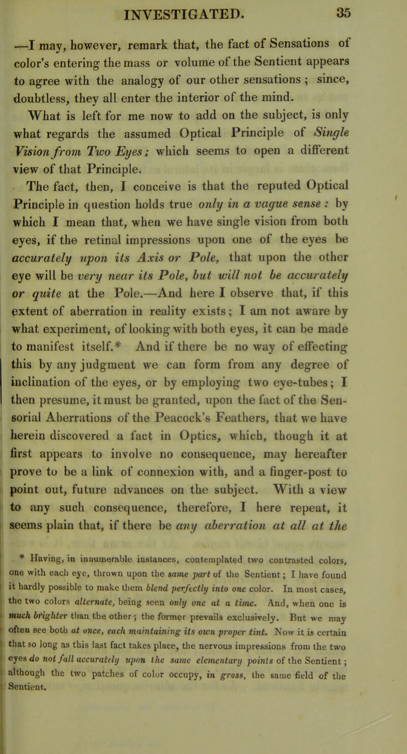 —I may, however, remark that, the fact of Sensations of color's entering the mass or volume of the Sentient appears to agree with the analogy of our other sensations ; since, doubtless, they all enter the interior of the mind. What is left for me now to add on the subject, is only what regards the assumed Optical Principle of Single Vision from Two Erjes; which seems to open a different view of that Principle. The fact, then, I conceive is that the reputed Optical Principle in question holds true only in a vague sense : by which I mean that, when we have single vision from both eyes, if the retinal impressions upon one of the eyes be accurately upon its Axis or Pole, that upon the other eye will be very near its Pole, but will not be accurately or quite at the Pole.—And here I observe that, if this extent of aberration in reality exists; I am not aware by what experiment, of looking with both eyes, it can be made to manifest itself.* And if there be noway of effecting this by any judgment we can form from any degree of inclination of the eyes, or by employing two eye-tubes; I then presume, it must be granted, upon the fact of the Sen- sorial Aberrations of the Peacock's Feathers, that we have herein discovered a fact in Optics, which, though it at first appears to involve no consequence, may hereafter prove to be a link of connexion with, and a finger-post to point out, future advances on the subject. With a view to any such consequence, therefore, I here repeat, it seems plain that, if there be any aberration at all at the * Having, in innumerable instances, contemplated two contrasted colors, one with each eje, thrown upon the same part of the Sentient; I have found it hardly possible to make them blend perfectly into one color. In most cases, the two colors alternate, being seen onbj one at a time. And, when one is much brighter than the other; the former prevails exclusively. But we may often see both at once, each maintaining its own proper tint. Now it is certain that so long as this last fact takes place, the nervous impressions from the two eyes do not fall accurately upon the same elementary /joints of the Sentient; although the two patches of color occupy, in gross, the same field of the ntient.