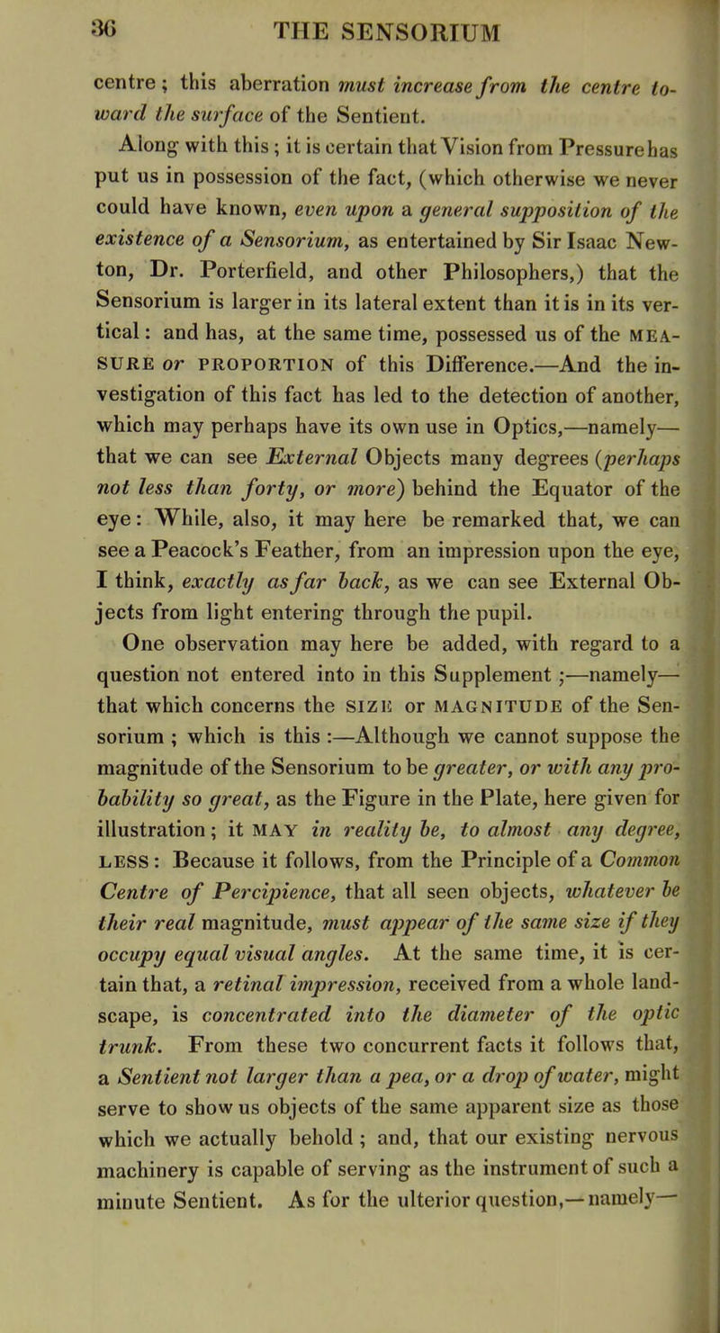 centre; this aberration must increase from the centre to- ward the surface of the Sentient. Along- with this; it is certain that Vision from Pressure has put us in possession of the fact, (which otherwise we never could have known, even upon a general supposition of the existence of a Sensorium, as entertained by Sir Isaac New- ton, Dr. Porterfield, and other Philosophers,) that the Sensorium is larger in its lateral extent than it is in its ver- tical : and has, at the same time, possessed us of the MEA- SURE or PROPORTION of this Difference.—And the in- vestigation of this fact has led to the detection of another, which may perhaps have its own use in Optics,—namely— that we can see External Objects many degrees {perhaps not less than forty, or more) behind the Equator of the eye: While, also, it may here be remarked that, we can see a Peacock's Feather, from an impression upon the eye, I think, exactly as far back, as we can see External Ob- jects from light entering through the pupil. One observation may here be added, with regard to a question not entered into in this Supplement;—namely—'• that which concerns the size or magnitude of the Sen- sorium ; which is this :—Although we cannot suppose the magnitude of the Sensorium to be greater, or with any pro- bability so great, as the Figure in the Plate, here given for. illustration; it MAY in reality be, to almost any degree LESS: Because it follows, from the Principle of a Comma Centre of Percipience, that all seen objects, whatever b their real magnitude, must ap)pear of the same size if the occupy equal visual angles. At the same time, it is cer- tain that, a retinal impression, received from a whole land scape, is concentrated into the diameter of the optic trunk. From these two concurrent facts it follows that, a Sentient not larger than a pea, or a drop of water, migh serve to show us objects of the same apparent size as thos which we actually behold ; and, that our existing nervou machinery is capable of serving as the instrument of such minute Sentient. As for the ulterior question,—namely