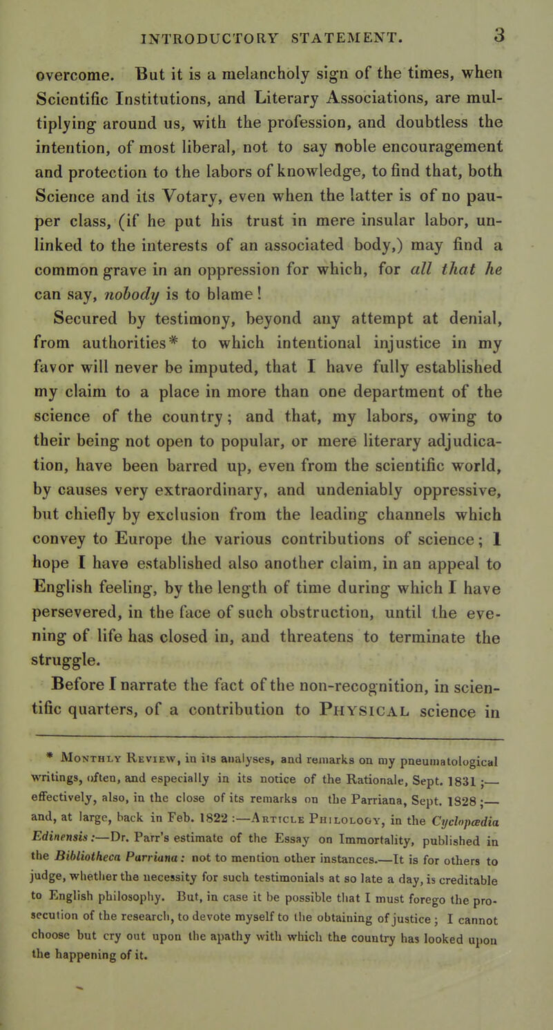 overcome. But it is a melancholy sign of the times, when Scientific Institutions, and Literary Associations, are mul- tiplying around us, with the profession, and doubtless the intention, of most liberal, not to say noble encouragement and protection to the labors of knowledge, to find that, both Science and its Votary, even when the latter is of no pau- per class, (if he put his trust in mere insular labor, un- linked to the interests of an associated body,) may find a common grave in an oppression for which, for all that he can say, nobody is to blame! Secured by testimony, beyond any attempt at denial, from authorities* to which intentional injustice in my favor will never be imputed, that I have fully established my claim to a place in more than one department of the science of the country; and that, my labors, owing to their being not open to popular, or mere literary adjudica- tion, have been barred up, even from the scientific world, by causes very extraordinary, and undeniably oppressive, but chiefly by exclusion from the leading channels which convey to Europe the various contributions of science; 1 hope I have established also another claim, in an appeal to English feeling, by the length of time during which I have persevered, in the face of such obstruction, until the eve- ning of life has closed in, and threatens to terminate the struggle. Before I narrate the fact of the non-recognition, in scien- tific quarters, of a contribution to Physical science in * Monthly Review, in its analyses, and remarks on my pneumatological writings, often, and especially in its notice of the Rationale, Sept. 1831 ; effectively, also, in the close of its remarks on the Parriana, Sept. 1828 ; and, at large, back in Feb. 1822 :—Article Philology, in the Cyclopedia Edinensis :—Dt. Parr's estimate of the Essay on Immortality, published in the Bibliotheca Parriana: not to mention other instances.—It is for others to judge, whether the necessity for such testimonials at so late a day, is creditable to English philosophy. But, in case it be possible that I must forego the pro- secution of the research, to devote myself to the obtaining of justice ; I cannot choose hut cry out upon the apathy with which the country has looked upon the happening of it.