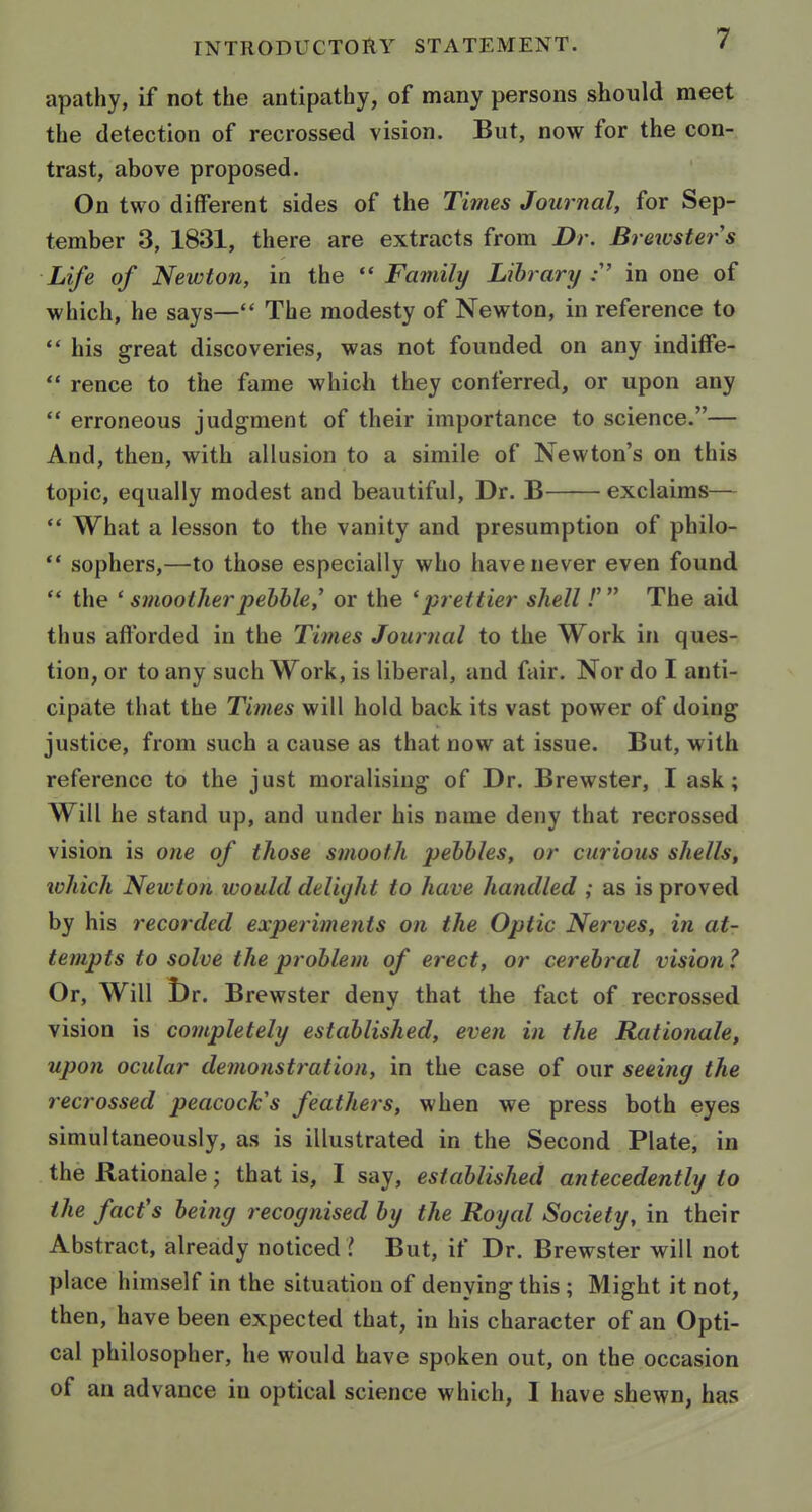 apathy, if not the antipathy, of many persons should meet the detection of recrossed vision. But, now for the con- trast, above proposed. On two different sides of the Times Journal, for Sep- tember 3, 1831, there are extracts from Dr. Breivsters Life of Newton, in the  Family Library .• in one of which, he says— The modesty of Newton, in reference to ** his great discoveries, was not founded on any indiffe-  rence to the fame which they conferred, or upon any  erroneous judgment of their importance to science.— And, then, with allusion to a simile of Newton's on this topic, equally modest and beautiful. Dr. B exclaims—  What a lesson to the vanity and presumption of philo-  sophers,—to those especially who have never even found  the ' smootherpehhle,' or the 'prettier shell.'' The aid thus afforded in the Times Journal to the Work in ques- tion, or to any such Work, is liberal, and fair. Nor do I anti- cipate that the Times will hold back its vast power of doing justice, from such a cause as that now at issue. But, with reference to the just moralising of Dr. Brewster, I ask; Will he stand up, and under his name deny that recrossed vision is one of those smooth pebbles, or curious shells, which Newton would delight to have handled ; as is proved by his recorded experiments on the Optic Nerves, in at- tempts to solve the problem of erect, or cerebral vision ? Or, Will l)r. Brewster deny that the fact of recrossed vision is completely established, even in the Rationale, upon ocular demonstration, in the case of our seeing the recrossed peacock's feathers, when we press both eyes simultaneously, as is illustrated in the Second Plate, in the Rationale; that is, I say, established antecedently to the fact's being recognised by the Royal Society, in their Abstract, already noticed I But, if Dr. Brewster will not place himself in the situation of denying this ; Might it not, then, have been expected that, in his character of an Opti- cal philosopher, he would have spoken out, on the occasion of an advance in optical science which, I have shewn, has