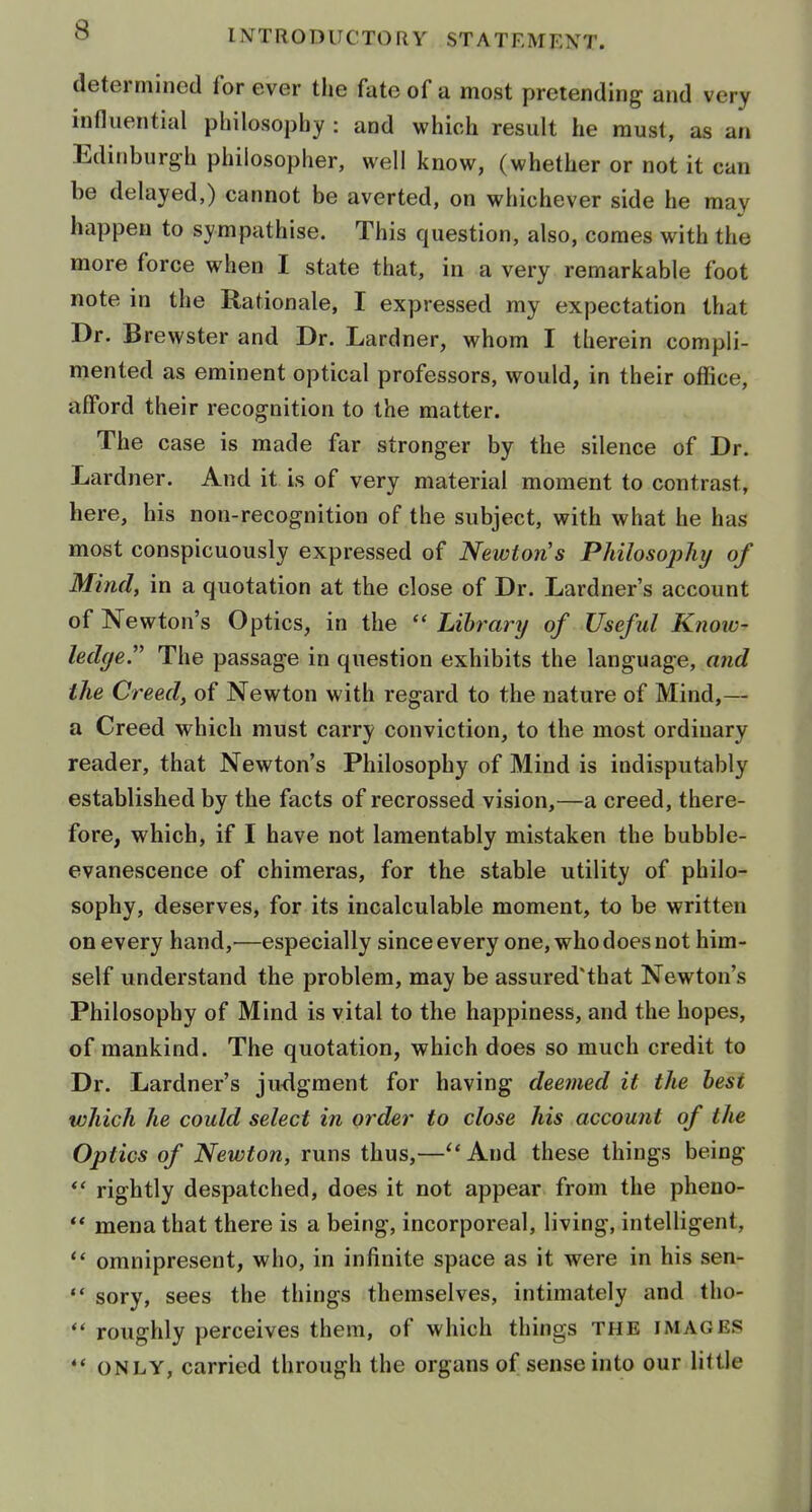 determined for ever the fate of a most pretending and very influential philosophy : and which result he must, as an Edinburgh philosopher, well know, (whether or not it can be delayed,) cannot be averted, on whichever side he may happen to sympathise. This question, also, comes with the more force when I state that, in a very remarkable foot note in the Rationale, I expressed my expectation that Dr. Brewster and Dr. Lardner, whom I therein compli- mented as eminent optical professors, would, in their office, afford their recognition to the matter. The case is made far stronger by the silence of Dr. Lardner. And it is of very material moment to contrast, here, his non-recognition of the subject, with what he has most conspicuously expressed of Newton's Philosoj)hy of Mind, in a quotation at the close of Dr. Lardner's account of Newton's Optics, in the  Library of Useful Know- ledge. The passage in question exhibits the language, and the Creed, of Newton with regard to the nature of Mind,— a Creed which must carry conviction, to the most ordinary reader, that Newton's Philosophy of Mind is indisputably established by the facts of recrossed vision,—a creed, there- fore, which, if I have not lamentably mistaken the bubble- evanescence of chimeras, for the stable utility of philo- sophy, deserves, for its incalculable moment, to be written on every hand,^—especially since every one, who does not him- self understand the problem, may be assured'that Newton's Philosophy of Mind is vital to the happiness, and the hopes, of mankind. The quotation, which does so much credit to Dr. Lardner's judgment for having deemed it the best which he could select in order to close his account of the Optics of Newton, runs thus,— And these things being *' rightly despatched, does it not appear from the pheuo- ** mena that there is a being, incorporeal, living, intelligent,  omnipresent, who, in infinite space as it were in his sen-  sory, sees the things themselves, intimately and tho-  roughly perceives them, of which things the images •* ONLY, carried through the organs of sense into our little