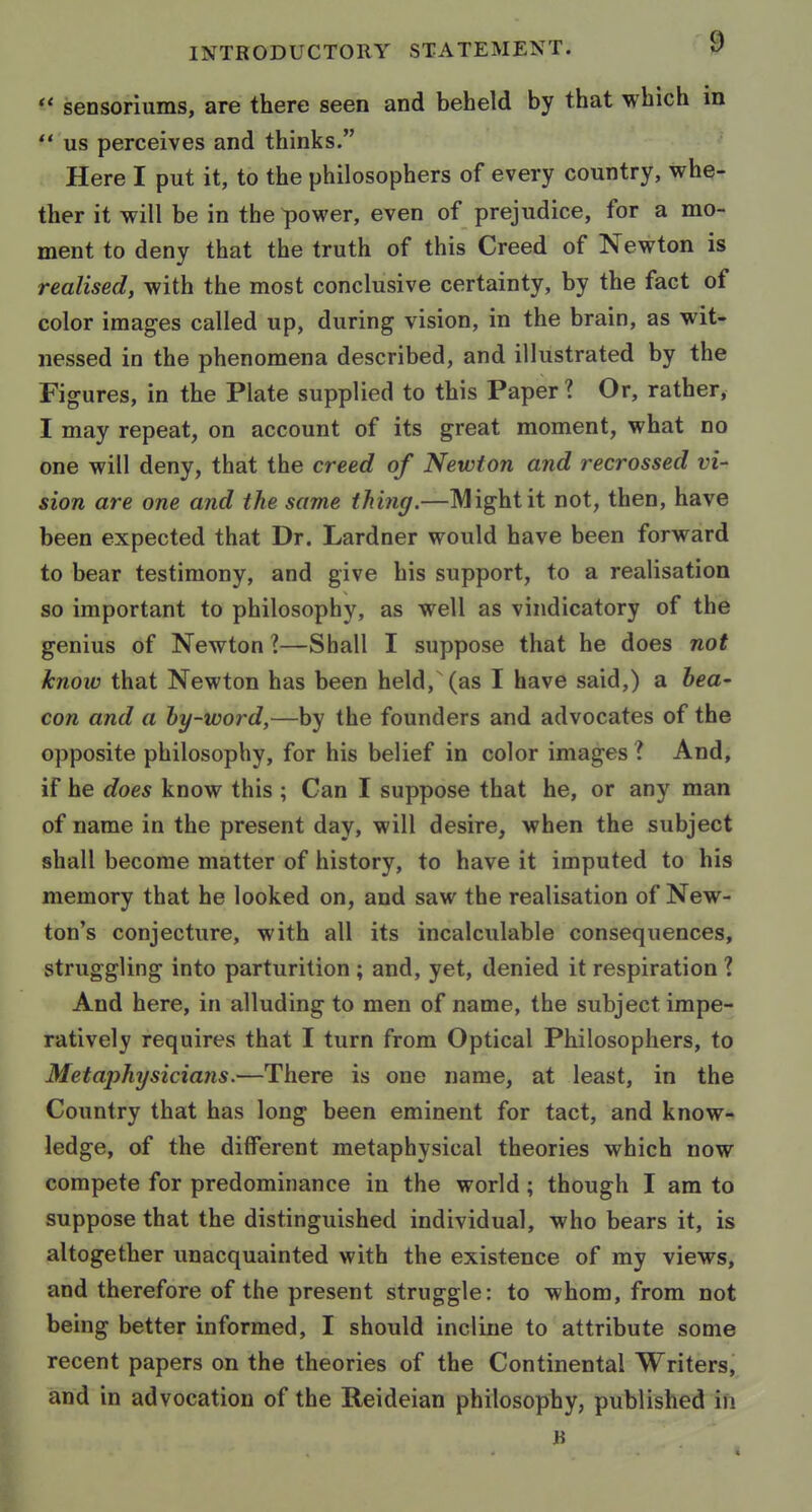 sensoriums, are there seen and beheld by that which m  us perceives and thinks. Here I put it, to the philosophers of every country, whe- ther it will be in the power, even of prejudice, for a mo- ment to deny that the truth of this Creed of Newton is realised, with the most conclusive certainty, by the fact of color images called up, during vision, in the brain, as wit- nessed in the phenomena described, and illustrated by the Figures, in the Plate supplied to this Paper? Or, rather, I may repeat, on account of its great moment, what no one will deny, that the creed of Newton and recrossed vi- sion are one and the same thing.—Might it not, then, have been expected that Dr. Lardner would have been forward to bear testimony, and give his support, to a realisation so important to philosophy, as well as vindicatory of the genius of Newton ?—Shall I suppose that he does not know that Newton has been held, (as I have said,) a bea- con and a by-word,—by the founders and advocates of the opposite philosophy, for his belief in color images ? And, if he does know this ; Can I suppose that he, or any man of name in the present day, will desire, when the subject shall become matter of history, to have it imputed to his memory that he looked on, and saw the realisation of New- ton's conjecture, with all its incalculable consequences, struggling into parturition ; and, yet, denied it respiration 1 And here, in alluding to men of name, the subject impe- ratively requires that I turn from Optical Philosophers, to Metaphysicians.—There is one name, at least, in the Country that has long been eminent for tact, and know- ledge, of the different metaphysical theories which now compete for predominance in the world ; though I am to suppose that the distinguished individual, who bears it, is altogether unacquainted with the existence of my views, and therefore of the present struggle: to whom, from not being better informed, I should incline to attribute some recent papers on the theories of the Continental Writers, and in advocation of the Reideian philosophy, published in