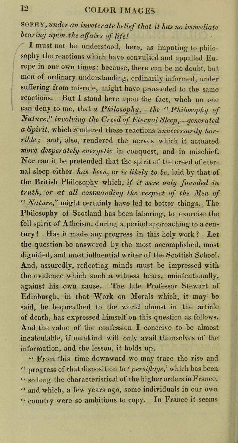SOPHY, under an inveterate belief that it has no immediate learimj upon the affairs of life! I must not be understood, here, as imputing to philo- sophy the reactions which have convulsed and appalled Eu- rope in our own times: because, there can be no doubt, but men of ordinary understanding, ordinarily informed, under suffering from misrule, might have proceeded to the same reactions. But I stand here upon the fact, whch no one can deny to me, that a Philosophy,—the Philosojjhy of Nature,'* involving the Creed of Eternal Sleep,—generated a Spirit, which rendered those reactions unnecessarily hor- rible ; and, also, rendered the nerves which it actuated more desperately energetic in conquest, and in mischief. Nor can it be pretended that the spirit of the creed of eter- nal sleep either has been, or is likely to be, laid by that of the British Philosophy which, if it ivere only founded in truth, or at all commanding the respect of the Men of Nature, might certainly have led to better things. The Philosophy of Scotland has been laboring, to exorcise the fell spirit of Atheism, during a period approaching to a cen- tury ! Has it made any progress in this holy work ? Let the question be answered by the most accomplished, most dignified, and most influential writer of the Scottish School. And, assuredly, reflecting minds must be impressed with the evidence which such a witness bears, unintentionally, against his own cause. The late Professor Stewart of Edinburgh, in that Work on Morals which, it may be said, he bequeathed to the world almost in the article of death, has expressed himself on this question as follows. And the value of the confession I conceive to be almost incalculable, if mankind will only avail themselves of the information, and the lesson, it holds up.  From this time downward we may trace the rise and progress of that disposition to 'persiflage,' which has been '* so long the characteristical of the higher orders in France, '* and which, a few years ago, some individuals in our own  country were so ambitious to copy. In France it seems