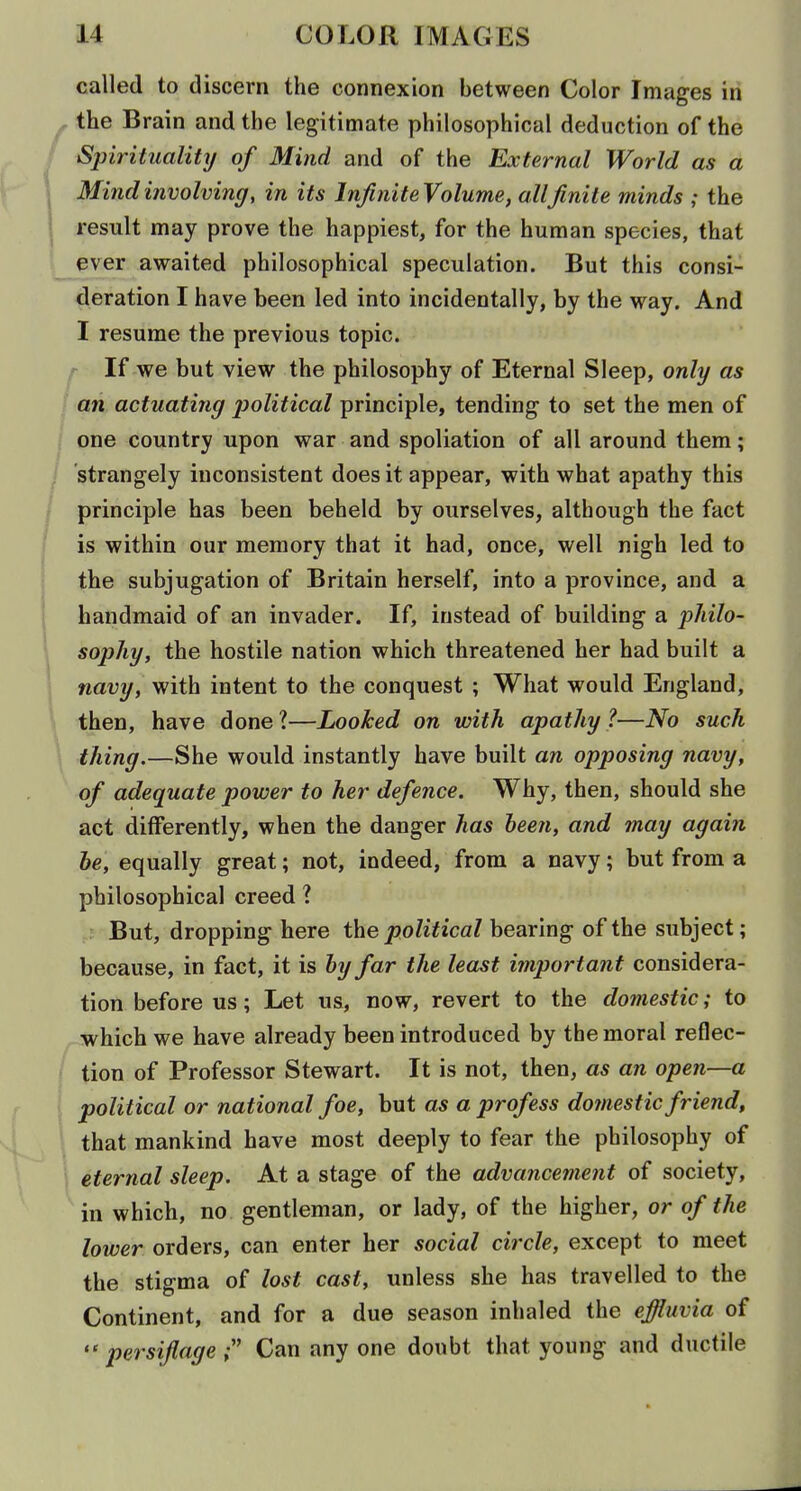 called to discern the connexion between Color Images in the B rain and the legitimate philosophical deduction of the Spirituality of Mind and of the External World as a Mind involving, in its Inji?iite Volume, allfinite minds ; the result may prove the happiest, for the human species, that ever awaited philosophical speculation. But this consi- deration I have been led into incidentally, by the way. And I resume the previous topic. f If we but view the philosophy of Eternal Sleep, only as an actuating political principle, tending to set the men of one country upon war and spoliation of all around them; strangely inconsistent does it appear, with what apathy this principle has been beheld by ourselves, although the fact is within our memory that it had, once, well nigh led to the subjugation of Britain herself, into a province, and a handmaid of an invader. If, instead of building a philo- sophy, the hostile nation which threatened her had built a navy, with intent to the conquest ; What would England, then, have done ?—Looked on with apathy ?—No such thing.—She would instantly have built an opposing navy, of adequate power to her defence. Why, then, should she act differently, when the danger has been, and may again be, equally great; not, indeed, from a navy; but from a philosophical creed ? But, dropping here the political bearing of the subject; because, in fact, it is by far the least important considera- tion before us; Let us, now, revert to the domestic; to ■which we have already been introduced by the moral reflec- tion of Professor Stewart. It is not, then, as an open—a political or national foe, but as a profess domestic friend, that mankind have most deeply to fear the philosophy of eternal sleep. At a stage of the advancement of society, in which, no gentleman, or lady, of the higher, or of the lower orders, can enter her social circle, except to meet the stigma of lost cast, unless she has travelled to the Continent, and for a due season inhaled the effluvia of  persiflage Can any one doubt that young and ductile