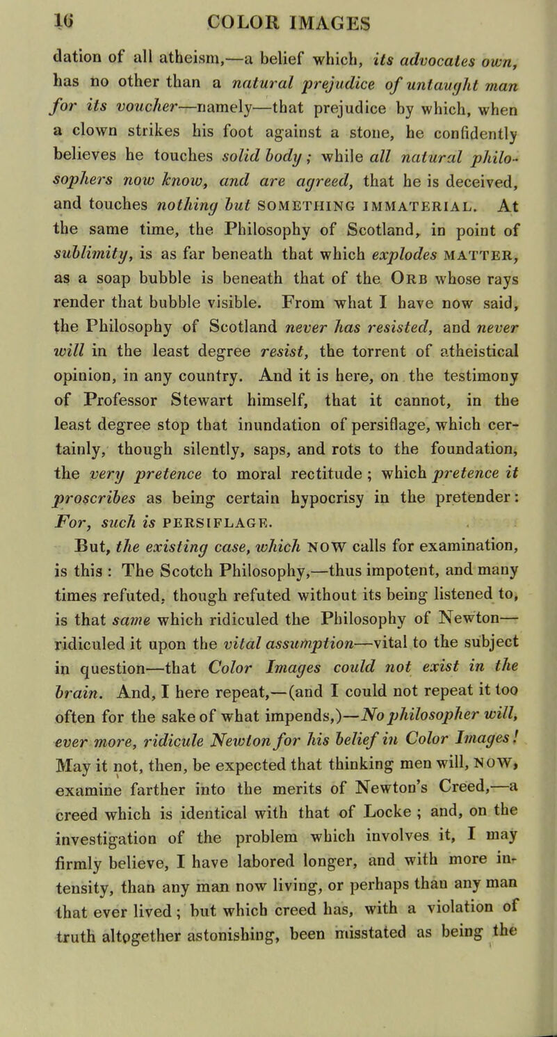 dation of all atheism,—a belief which, its advocates own, has no other than a natural prejudice of untavcjht man for its voucher—namely—that prejudice by which, when a clown strikes his foot against a stone, he confidently believes he touches solid hody; while all natural philo- sophers now hioiv, and are agreed, that he is deceived, and touches nothing hut something immaterial. At the same time, the Philosophy of Scotland,, in point of sublimity, is as far beneath that which explodes matter, as a soap bubble is beneath that of the Orb whose rays render that bubble visible. From what I have now said, the Philosophy of Scotland never has resisted, and never will in the least degree resist, the torrent of atheistical opinion, in any country. And it is here, on the testimony of Professor Stewart himself, that it cannot, in the least degree stop that inundation of persiflage, which cer- tainly, though silently, saps, and rots to the foundatiouj the very pretence to moral rectitude ; which pretence it proscribes as being certain hypocrisy in the pretender: For, such is persiflage. But, the existing case, which NOW calls for examination, is this : The Scotch Philosophy,—thus impotent, and many times refuted, though refuted without its being listened to, is that same which ridiculed the Philosophy of Newton— ridiculed it upon the vital assumption—vital to the subject in question—that Color Images could not exist in the brain. And, I here repeat,—(and I could not repeat it too often for the sake of what impends,)—iVophilosopher will, ever more, ridicule Newton for his belief in Color Images! May it not, then, be expected that thinking men will, NOW, examine farther into the merits of Newton's Creed,—a creed which is identical with that of Locke ; and, on the investigation of the problem which involves it, I may firmly believe, I have labored longer, and with more in- tensity, than any man now living, or perhaps than any man that ever lived; but which creed has, with a violation of truth altogether astonishing, been misstated as being the