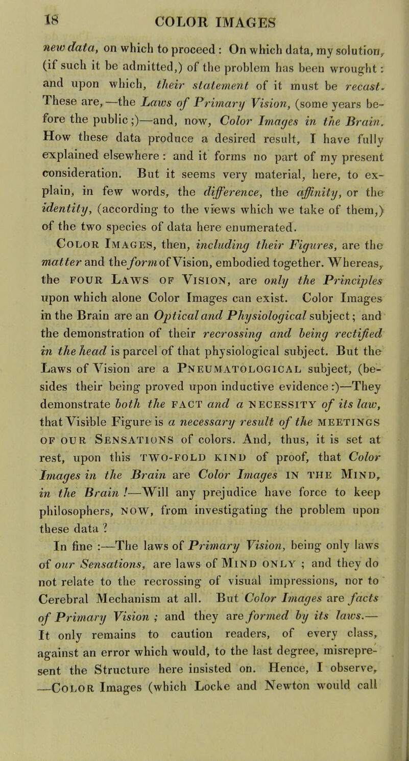 neio data, on which to proceed: On which data, my solution, (if such it be admitted,) of the problem has been wrought: and upon which, their statement of it must be recast. These are, —the Laws of Primary Vision, (some years be- fore the public;)—and, now, Color Images in the Brain. How these data produce a desired result, I have fully explained elsewhere : and it forms no part of my present consideration. But it seems very material, here, to ex- plain, in few words, the difference, the affinity, or the identity, (according- to the views which we take of them,) of the two species of data here enumerated. Color Images, then, including their Figures, are the matter and the/or^w of Vision, embodied together. Whereas^ the FOUR Laws of Vision, are only the Principles upon which alone Color Images can exist. Color Images in the Brain are an Optical and Physiological subject; and the demonstration of their recrossing and being rectified in f/teis parcel of that physiological subject. But the Laws of Vision are a Pneumatological subject, (be- sides their being proved upon inductive evidence r)—They demonstrate hoth the fact and a necessity of its law, that Visible Figure is a necessary result of the meetings of our Sensations of colors. And, thus, it is set at rest, upon this two-fold kind of proof, that Color Images in the Brain are Color Images IN the Mind, in the Brain !—Will any prejudice have force to keep philosophers, NOW, from investigating the problem upon these data 1 In fine :—The laws of Primary Vision, being only laws of our Sensations, are laws of Mind only ; and they do not relate to the recrossing of visual impressions, nor to' Cerebral Mechanism at all. But Co/or Images are facts of Primary Vision ; and they are formed by its laws.— It only remains to caution readers, of every class, against an error which would, to the last degree, misrepre- sent the Structure here insisted on. Hence, I observe, Color Images (which Locke and Newton would call