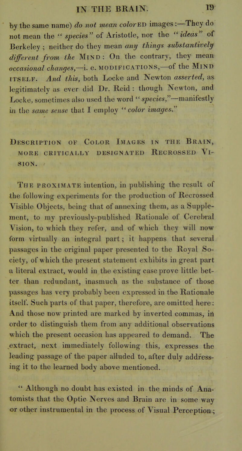 by the same name) do not mean color ED images:—They do not mean the  species of Aristotle, nor the ideas of Berkeley ; neither do they mean any things substantively different from the MiND : On the contrary, they mean occasional changes—\, e. modifications,—of the MiND ITSELF. And this, both Locke and Newton asserted, as legitimately as ever did Dr. Reid : though Newton, and Locke, sometimes also used the word specie*,—manifestly in the same sense that I emploj '* color images, Description of Color Images in the Brain, MORE CRITICAIiLY DESIGNATED ReCROSSED VI- SION. The PROXIMATE intention, in publishing the result of the following experiments for the production of Recrossed Visible Objects, being that of annexing them, as a Supple- ment, to my previously-published Rationale of Cerebral Vision, to which they refer, and of which they will now form virtually an integral part; it happens that several passages in the original paper presented to the Royal So- ciety, of which the present statement exhibits in great part a literal extract, would in the existing case prove little bet- ter than redundant, inasmuch as the substance of those passages has very probably been expressed in the Rationale itself. Such parts of that paper, therefore, are omitted here: And those now printed are marked by inverted commas, in order to distinguish them from any additional observations which the present occasion has appeared to demand. The extract, next immediately following this, expresses the leading passage of the paper alluded to, after duly address- ing it to the learned body above mentioned. Although no doubt has existed in the minds of Ana- tomists that the Optic Nerves and Brain are in some way or other instrumental in the process of Visual Perception-;