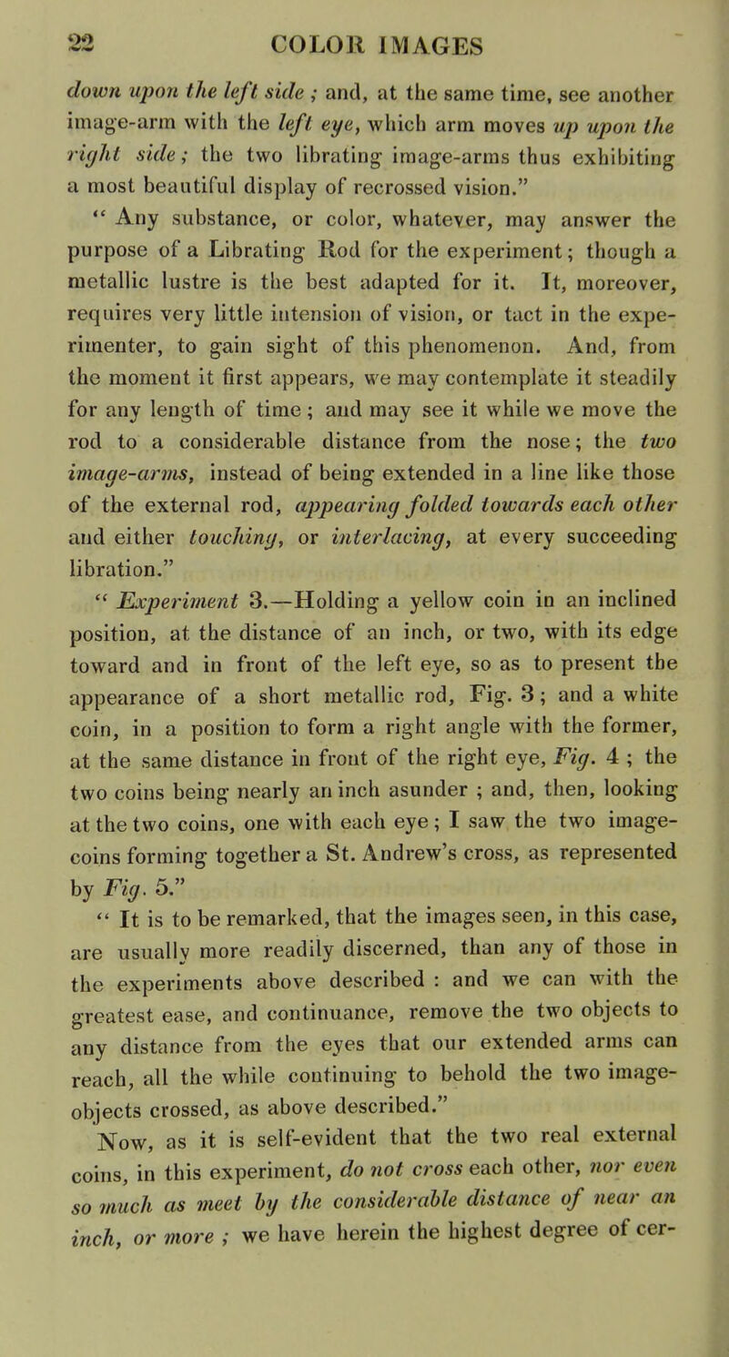 down upon the left side ; and, at the same time, see another image-arm with the left eye, which arm moves up upon the right side; the two librating image-arms thus exhibiting a most beautiful display of recrossed vision.  Any substance, or color, whatever, may answer the purpose of a Librating Rod for the experiment; though a metallic lustre is the best adapted for it. It, moreover, requires very little intension of vision, or tact in the expe- rimenter, to gain sight of this phenomenon. And, from the moment it first appears, we may contemplate it steadily for any length of time ; and may see it while we move the rod to a considerable distance from the nose; the two image-arms, instead of being extended in a line like those of the external rod, appearing folded towards each other and either touching, or interlacing, at every succeeding libration.  Experiment 3.—Holding a yellow coin in an inclined position, at the distance of an inch, or two, with its edge toward and in front of the left eye, so as to present the appearance of a short metallic rod, Fig. 3; and a white coin, in a position to form a right angle with the former, at the same distance in front of the right eye. Fig. 4 ; the two coins being nearly an inch asunder ; and, then, looking at the two coins, one with each eye; I saw the two image- coins forming together a St. Andrew's cross, as represented by Fig. 5.  It is to be remarked, that the images seen, in this case, are usually more readily discerned, than any of those in the experiments above described : and we can with the greatest ease, and continuance, remove the two objects to any distance from the eyes that our extended arms can reach, all the while continuing to behold the two image- objects crossed, as above described. Now, as it is self-evident that the two real external coins, in this experiment, do not cross each other, nor even so much as meet hy the considerable distance of near an inch, or more ; we have herein the highest degree of cer-